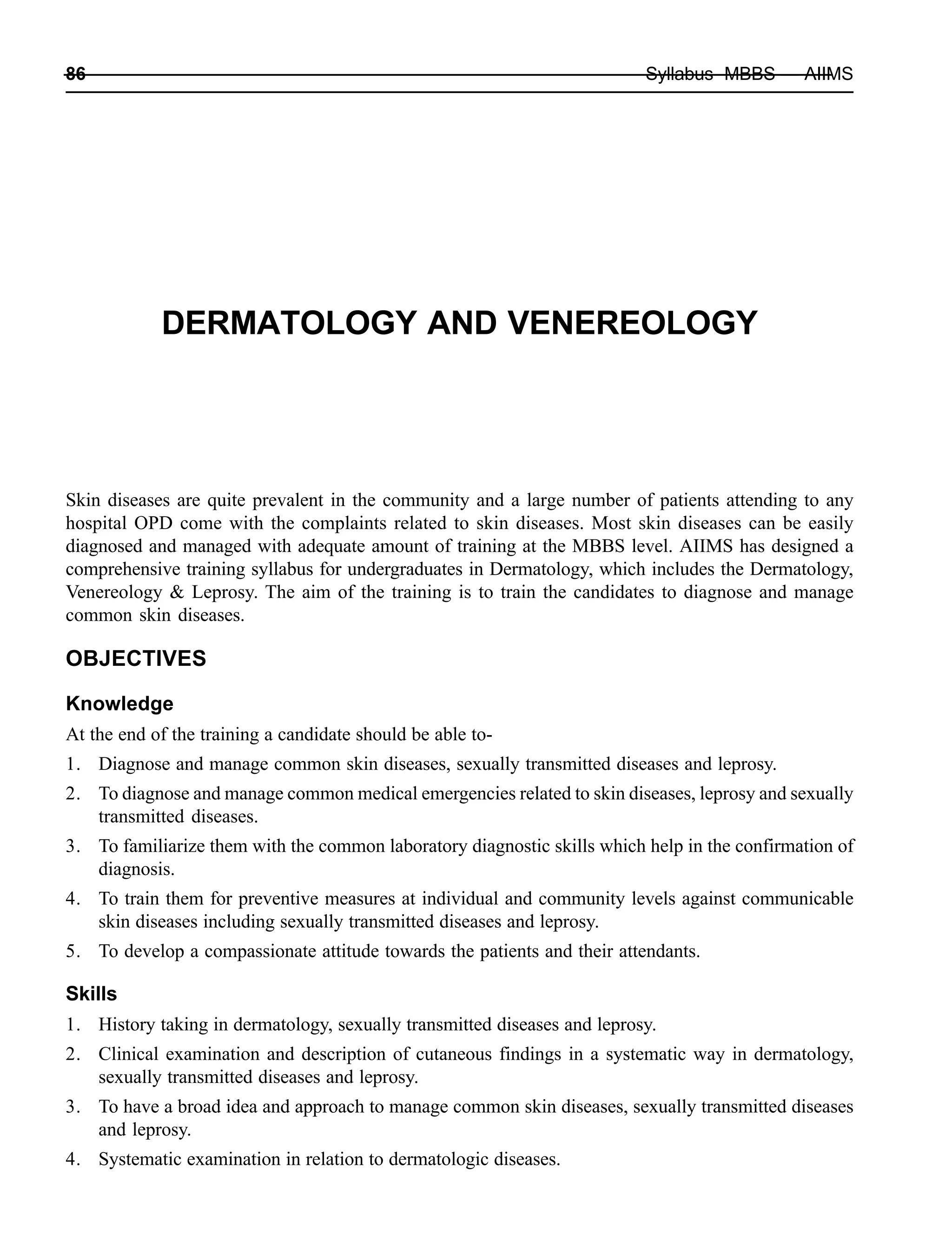 86 Syllabus MBBS — AIIMS
DERMATOLOGY AND VENEREOLOGY
Skin diseases are quite prevalent in the community and a large number of patients attending to any
hospital OPD come with the complaints related to skin diseases. Most skin diseases can be easily
diagnosed and managed with adequate amount of training at the MBBS level. AIIMS has designed a
comprehensive training syllabus for undergraduates in Dermatology, which includes the Dermatology,
Venereology & Leprosy. The aim of the training is to train the candidates to diagnose and manage
common skin diseases.
OBJECTIVES
Knowledge
At the end of the training a candidate should be able to-
1. Diagnose and manage common skin diseases, sexually transmitted diseases and leprosy.
2. To diagnose and manage common medical emergencies related to skin diseases, leprosy and sexually
transmitted diseases.
3. To familiarize them with the common laboratory diagnostic skills which help in the confirmation of
diagnosis.
4. To train them for preventive measures at individual and community levels against communicable
skin diseases including sexually transmitted diseases and leprosy.
5. To develop a compassionate attitude towards the patients and their attendants.
Skills
1. History taking in dermatology, sexually transmitted diseases and leprosy.
2. Clinical examination and description of cutaneous findings in a systematic way in dermatology,
sexually transmitted diseases and leprosy.
3. To have a broad idea and approach to manage common skin diseases, sexually transmitted diseases
and leprosy.
4. Systematic examination in relation to dermatologic diseases.
 