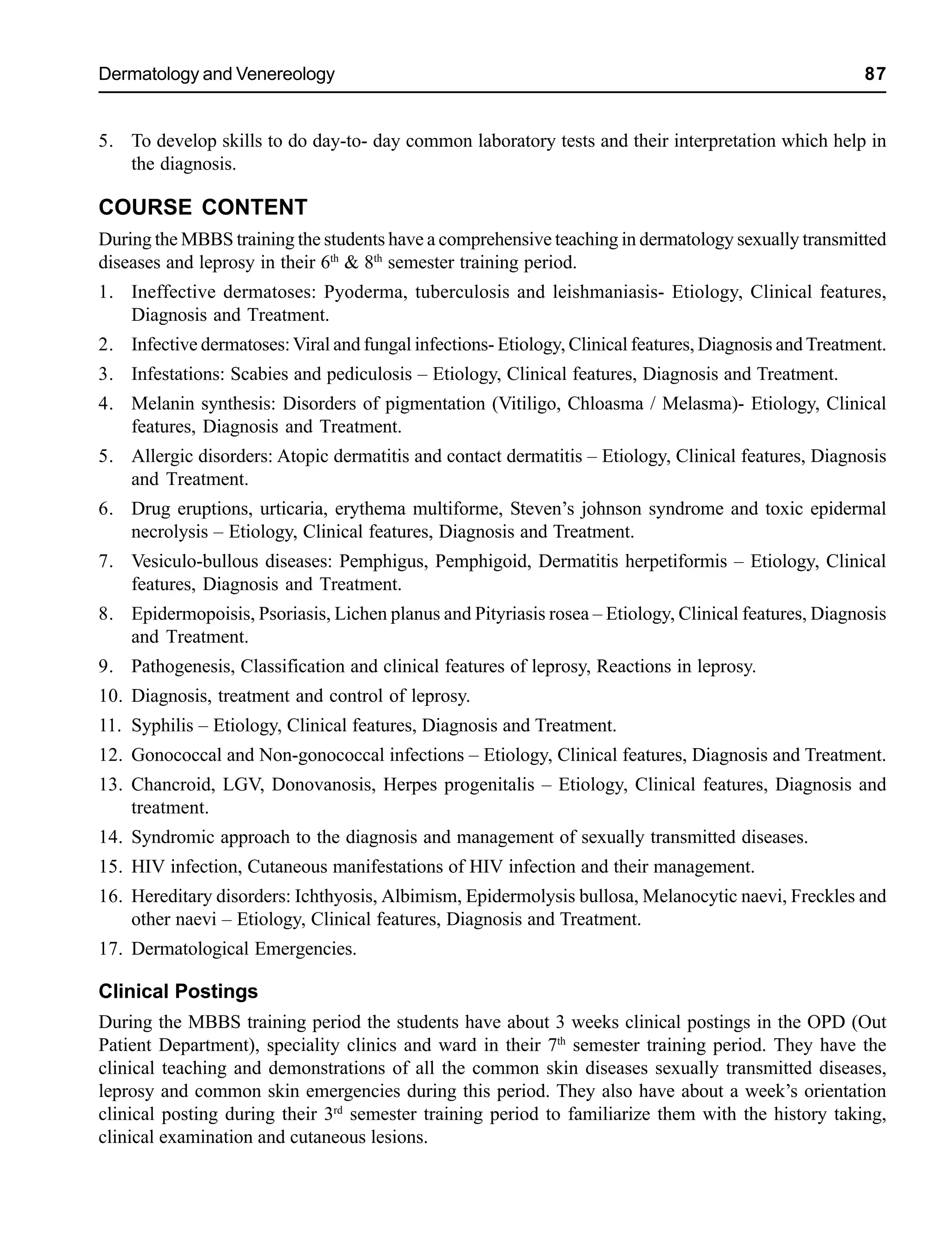 Dermatology and Venereology 87
5. To develop skills to do day-to- day common laboratory tests and their interpretation which help in
the diagnosis.
COURSE CONTENT
During the MBBS training the students have a comprehensive teaching in dermatology sexually transmitted
diseases and leprosy in their 6th
& 8th
semester training period.
1. Ineffective dermatoses: Pyoderma, tuberculosis and leishmaniasis- Etiology, Clinical features,
Diagnosis and Treatment.
2. Infective dermatoses:Viral and fungal infections- Etiology, Clinical features, Diagnosis and Treatment.
3. Infestations: Scabies and pediculosis – Etiology, Clinical features, Diagnosis and Treatment.
4. Melanin synthesis: Disorders of pigmentation (Vitiligo, Chloasma / Melasma)- Etiology, Clinical
features, Diagnosis and Treatment.
5. Allergic disorders: Atopic dermatitis and contact dermatitis – Etiology, Clinical features, Diagnosis
and Treatment.
6. Drug eruptions, urticaria, erythema multiforme, Steven’s johnson syndrome and toxic epidermal
necrolysis – Etiology, Clinical features, Diagnosis and Treatment.
7. Vesiculo-bullous diseases: Pemphigus, Pemphigoid, Dermatitis herpetiformis – Etiology, Clinical
features, Diagnosis and Treatment.
8. Epidermopoisis, Psoriasis, Lichen planus and Pityriasis rosea – Etiology, Clinical features, Diagnosis
and Treatment.
9. Pathogenesis, Classification and clinical features of leprosy, Reactions in leprosy.
10. Diagnosis, treatment and control of leprosy.
11. Syphilis – Etiology, Clinical features, Diagnosis and Treatment.
12. Gonococcal and Non-gonococcal infections – Etiology, Clinical features, Diagnosis and Treatment.
13. Chancroid, LGV, Donovanosis, Herpes progenitalis – Etiology, Clinical features, Diagnosis and
treatment.
14. Syndromic approach to the diagnosis and management of sexually transmitted diseases.
15. HIV infection, Cutaneous manifestations of HIV infection and their management.
16. Hereditary disorders: Ichthyosis, Albimism, Epidermolysis bullosa, Melanocytic naevi, Freckles and
other naevi – Etiology, Clinical features, Diagnosis and Treatment.
17. Dermatological Emergencies.
Clinical Postings
During the MBBS training period the students have about 3 weeks clinical postings in the OPD (Out
Patient Department), speciality clinics and ward in their 7th
semester training period. They have the
clinical teaching and demonstrations of all the common skin diseases sexually transmitted diseases,
leprosy and common skin emergencies during this period. They also have about a week’s orientation
clinical posting during their 3rd
semester training period to familiarize them with the history taking,
clinical examination and cutaneous lesions.
 