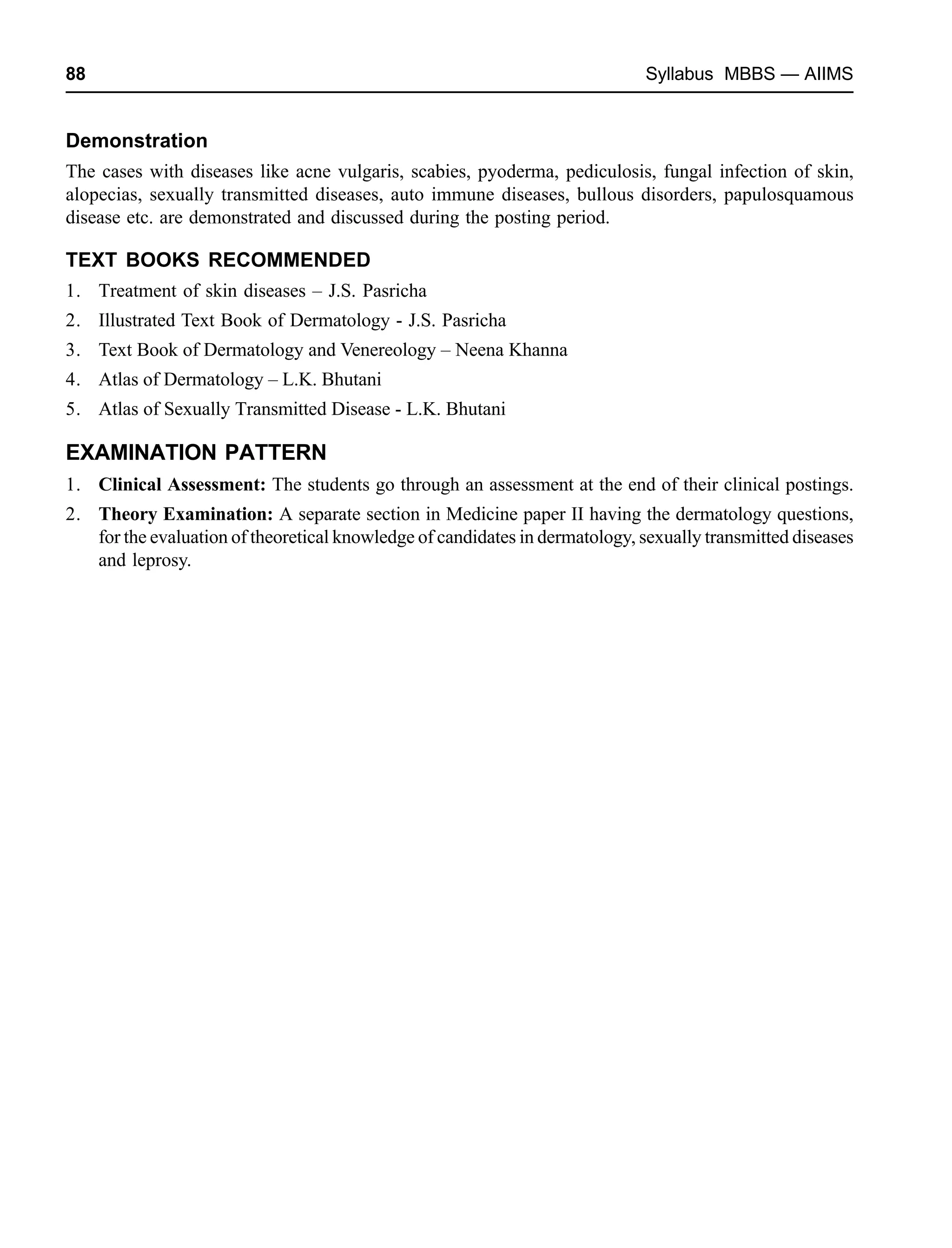 88 Syllabus MBBS — AIIMS
Demonstration
The cases with diseases like acne vulgaris, scabies, pyoderma, pediculosis, fungal infection of skin,
alopecias, sexually transmitted diseases, auto immune diseases, bullous disorders, papulosquamous
disease etc. are demonstrated and discussed during the posting period.
TEXT BOOKS RECOMMENDED
1. Treatment of skin diseases – J.S. Pasricha
2. Illustrated Text Book of Dermatology - J.S. Pasricha
3. Text Book of Dermatology and Venereology – Neena Khanna
4. Atlas of Dermatology – L.K. Bhutani
5. Atlas of Sexually Transmitted Disease - L.K. Bhutani
EXAMINATION PATTERN
1. Clinical Assessment: The students go through an assessment at the end of their clinical postings.
2. Theory Examination: A separate section in Medicine paper II having the dermatology questions,
for the evaluation of theoretical knowledge of candidates in dermatology, sexually transmitted diseases
and leprosy.
 