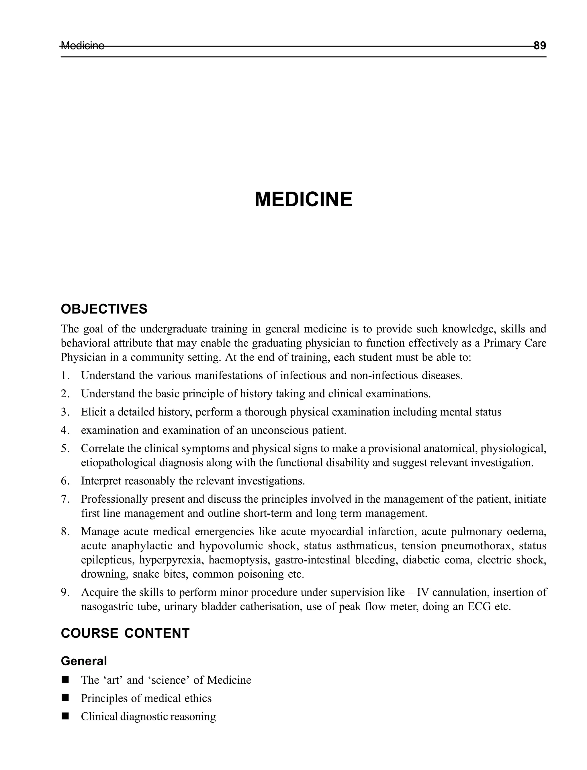 Medicine 89
MEDICINE
OBJECTIVES
The goal of the undergraduate training in general medicine is to provide such knowledge, skills and
behavioral attribute that may enable the graduating physician to function effectively as a Primary Care
Physician in a community setting. At the end of training, each student must be able to:
1. Understand the various manifestations of infectious and non-infectious diseases.
2. Understand the basic principle of history taking and clinical examinations.
3. Elicit a detailed history, perform a thorough physical examination including mental status
4. examination and examination of an unconscious patient.
5. Correlate the clinical symptoms and physical signs to make a provisional anatomical, physiological,
etiopathological diagnosis along with the functional disability and suggest relevant investigation.
6. Interpret reasonably the relevant investigations.
7. Professionally present and discuss the principles involved in the management of the patient, initiate
first line management and outline short-term and long term management.
8. Manage acute medical emergencies like acute myocardial infarction, acute pulmonary oedema,
acute anaphylactic and hypovolumic shock, status asthmaticus, tension pneumothorax, status
epilepticus, hyperpyrexia, haemoptysis, gastro-intestinal bleeding, diabetic coma, electric shock,
drowning, snake bites, common poisoning etc.
9. Acquire the skills to perform minor procedure under supervision like – IV cannulation, insertion of
nasogastric tube, urinary bladder catherisation, use of peak flow meter, doing an ECG etc.
COURSE CONTENT
General
The ‘art’ and ‘science’ of Medicine
Principles of medical ethics
Clinical diagnostic reasoning
 