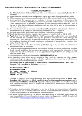 AIIMS Patna Jobs 2015, General Instructions To Apply For Recruitment
GENERAL INSTRUCTIONS
1. The All India Institute of Medical Sciences, Patna is an autonomous body established under Act of
Parliament.
2. Service under the Institute is governed by that Act and the Rules & Regulations framed there under.
3. All the posts carry usual allowances as admissible to Central Government Employees of similar status.
4. Upper Age Limit: The maximum age of a candidate at the time of recruitment to the services of the
Institute shall normally be 50 (Fifty) years. However, relaxable for Government Servants, Scheduled
Castes, Scheduled Tribes or otherwise exceptionally qualified applicants up-to 5 years and 3 years in
the case of Other Backward Classes candidates. Upper age limit will be taken as on closing date of
submission of applications.
5. The requisite experience in respect of aforesaid vacant faculty posts is relaxable at the discretion of
Selecting Authority by one year for the candidates belonging to SC and ST categories.
6. 3% reservations for Physically Handicapped shall be provided on horizontal basis.
7. The effective date up-to which the requisite experience must be completed will be 31-12-2015.
8. Application Fee: - Rs. 1000/- (Rs. 500/- for SC/ST candidates). The application fee once remitted shall
not be refunded. The candidates can pay the prescribed application fee online through Net
banking/Debit Card/Credit Card. Transaction/Processing fee, if any, as applicable, shall be payable to
the Bank by the Candidate. (Physically handicapped candidates (>40% disability) are exempted from
paying the application fee. )
9. The applicants, who do not have requisite qualifications up to the last date for submission of
applications, will not be considered.
10. Candidates can submit applications online only, and must read the instructions, help manual and other
details carefully and follow the instructions given therein while making online submission of their
applications. The link for submission of on line application in respect of above said faculty posts will
open w.e.f. 07.02.2015.
11. Last date for online submission of application: 14.03.2015 by 05:00 pm.
12. The candidates must submit attested copies of their certificates, degrees and other relevant
testimonials along-with a printout of the submitted application, within fifteen days of submission of
online application at the below mentioned address:
The envelop must be super scribed as “Application for Faculty position as Prof. / addl. Prof. /
Associate Prof. / Asst. Prof. in the Subject _____________.
The Administrative Officer
Administrative Block,
All India Institute of Medical
Sciences Phulwarisharif,
PATNA – 801 505
13. Last date for receipt of hard copy of application along with supporting documents by Speed Post /
Regd. Post ONLY is 31.03.2014 (05.00 pm). (Delivery of application and documents in person/by
hand / courier will NOT be entertained) Physically handicapped candidates who have been exempted
from paying the application fee are to send the self attested copy of the Certificate of disability from
competent authority.
14. Applications lacking complete information as per the proforma and non-remittance of requisite
application fee as well as failure in submission of copies of relevant documents after online submission
of application, will liable to be rejected without any communication.
15. The online application form in PDF format along-with details of prescribed qualifications and
experience and other relevant information in respect of above faculty posts are available through a link
on the website: www.aiimspatna.org / www.aiimspatnaexam.edu.in.
 