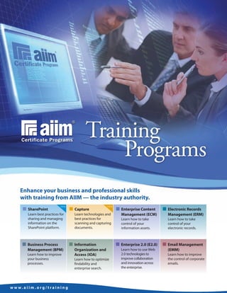 Training
                                                     Programs
      Enhance your business and professional skills
      with training from AIIM — the industry authority.
        I SharePoint                     I Capture                  I Enterprise Content      I Electronic Records
                                 new                          new

           Learn best practices for        Learn technologies and     Management (ECM)          Management (ERM)
           sharing and managing            best practices for         Learn how to take         Learn how to take
           information on the              scanning and capturing     control of your           control of your
           SharePoint platform.            documents.                 information assets.       electronic records.



        I Business Process               I Information              I Enterprise 2.0 (E2.0)   I Email Management
           Management (BPM)                Organization and           Learn how to use Web      (EMM)
           Learn how to improve            Access (IOA)               2.0 technologies to       Learn how to improve
           your business                   Learn how to optimize      improve collaboration     the control of corporate
           processes.                      findability and            and innovation across     emails.
                                           enterprise search.         the enterprise.




w w w. a i i m . o rg / t ra i n i n g
 