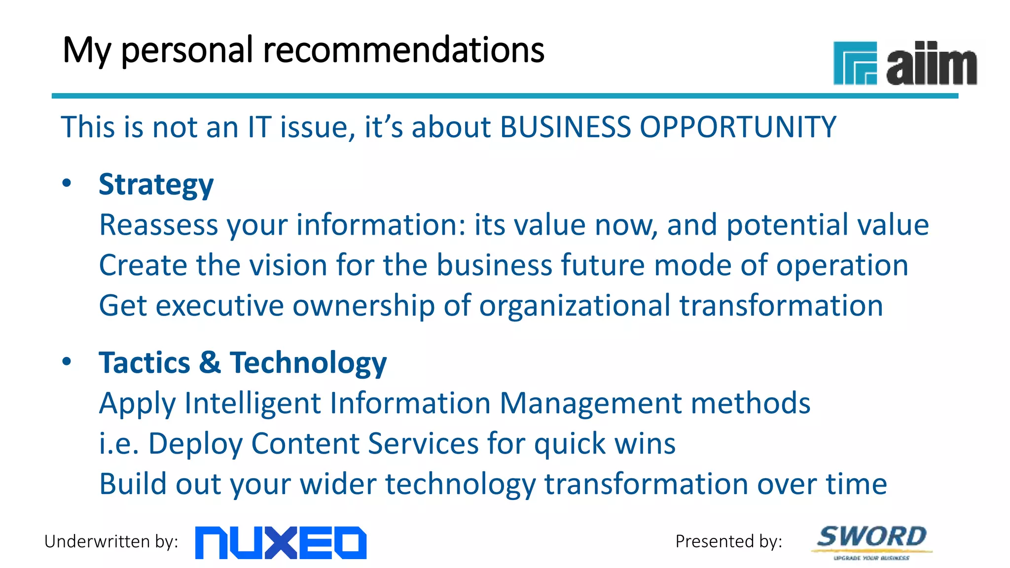 Underwritten by: Presented by:
My personal recommendations
This is not an IT issue, it’s about BUSINESS OPPORTUNITY
• Strategy
Reassess your information: its value now, and potential value
Create the vision for the business future mode of operation
Get executive ownership of organizational transformation
• Tactics & Technology
Apply Intelligent Information Management methods
i.e. Deploy Content Services for quick wins
Build out your wider technology transformation over time
 