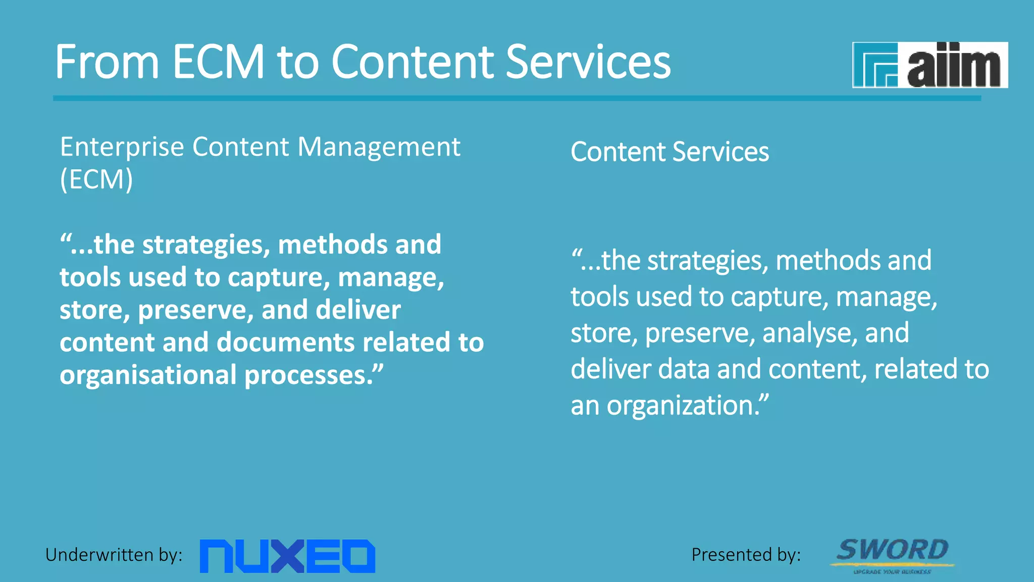 Underwritten by: Presented by:
Content Services
“...the strategies, methods and
tools used to capture, manage,
store, preserve, analyse, and
deliver data and content, related to
an organization.”
Enterprise Content Management
(ECM)
“...the strategies, methods and
tools used to capture, manage,
store, preserve, and deliver
content and documents related to
organisational processes.”
From ECM to Content Services
 
