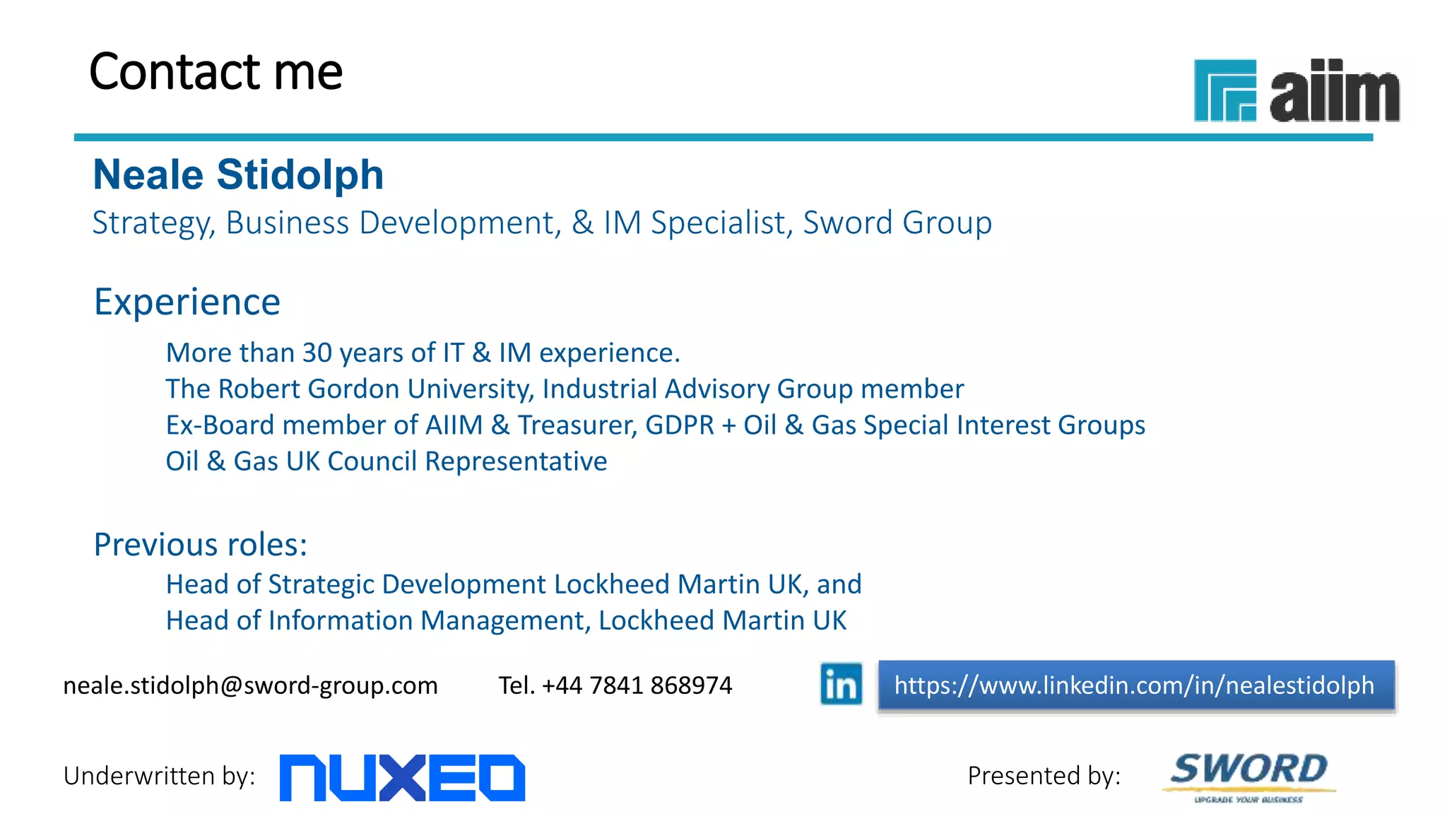 Underwritten by: Presented by:
Contact me
Neale Stidolph
Strategy, Business Development, & IM Specialist, Sword Group
Experience
More than 30 years of IT & IM experience.
The Robert Gordon University, Industrial Advisory Group member
Ex-Board member of AIIM & Treasurer, GDPR + Oil & Gas Special Interest Groups
Oil & Gas UK Council Representative
Previous roles:
Head of Strategic Development Lockheed Martin UK, and
Head of Information Management, Lockheed Martin UK
https://www.linkedin.com/in/nealestidolphneale.stidolph@sword-group.com Tel. +44 7841 868974
 