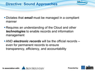 Directive: Sound Approaches


  Dictates that email must be managed in a compliant
   manner
  Requires an understanding of the Cloud and other
   technologies to enable records and information
   management
  AND electronic records will be the official records –
   even for permanent records to ensure
   transparency, efficiency, and accountability




In association with:                           Presented by:
 