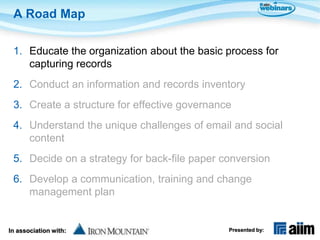 A Road Map

 1. Educate the organization about the basic process for
    capturing records
 2. Conduct an information and records inventory
 3. Create a structure for effective governance
 4. Understand the unique challenges of email and social
    content
 5. Decide on a strategy for back-file paper conversion
 6. Develop a communication, training and change
    management plan


In association with:                          Presented by:
 