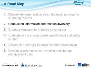A Road Map

 1. Educate the organization about the basic process for
    capturing records
 2. Conduct an information and records inventory
 3. Create a structure for effective governance
 4. Understand the unique challenges of email and social
    content
 5. Decide on a strategy for back-file paper conversion
 6. Develop a communication, training and change
    management plan


In association with:                          Presented by:
 