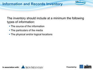 Information and Records Inventory


     The inventory should include at a minimum the following
     types of information:
        The source of the information
        The particulars of the media
        The physical and/or logical locations




In association with:                             Presented by:
 