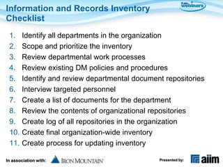 Information and Records Inventory
Checklist
 1.    Identify all departments in the organization
 2.    Scope and prioritize the inventory
 3.    Review departmental work processes
 4.    Review existing DM policies and procedures
 5.    Identify and review departmental document repositories
 6.    Interview targeted personnel
 7.    Create a list of documents for the department
 8.    Review the contents of organizational repositories
 9.    Create log of all repositories in the organization
 10.   Create final organization-wide inventory
 11.   Create process for updating inventory

In association with:                           Presented by:
 