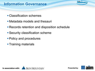 Information Governance


      Classification schemes
      Metadata models and thesauri
      Records retention and disposition schedule
      Security classification scheme
      Policy and procedures
      Training materials




In association with:                           Presented by:
 