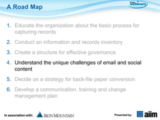 A Road Map

 1. Educate the organization about the basic process for
    capturing records
 2. Conduct an information and records inventory
 3. Create a structure for effective governance
 4. Understand the unique challenges of email and social
    content
 5. Decide on a strategy for back-file paper conversion
 6. Develop a communication, training and change
    management plan


In association with:                          Presented by:
 