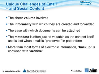 Unique Challenges of Email
   – and Social Content

    The sheer volume involved
    The informality with which they are created and forwarded
    The ease with which documents can be attached
    The metadata is often just as valuable as the content itself –
     and is lost when email is “preserved” in paper form
    More than most forms of electronic information, “backup” is
     confused with “archive”




In association with:                            Presented by:
 