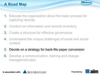 A Road Map

 1. Educate the organization about the basic process for
    capturing records
 2. Conduct an information and records inventory
 3. Create a structure for effective governance
 4. Understand the unique challenges of email and social
    content
 5. Decide on a strategy for back-file paper conversion
 6. Develop a communication, training and change
    management plan


In association with:                          Presented by:
 