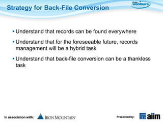 Strategy for Back-File Conversion


      Understand that records can be found everywhere
      Understand that for the foreseeable future, records
       management will be a hybrid task
      Understand that back-file conversion can be a thankless
       task




In association with:                             Presented by:
 