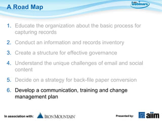 A Road Map

 1. Educate the organization about the basic process for
    capturing records
 2. Conduct an information and records inventory
 3. Create a structure for effective governance
 4. Understand the unique challenges of email and social
    content
 5. Decide on a strategy for back-file paper conversion
 6. Develop a communication, training and change
    management plan


In association with:                          Presented by:
 