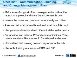 Checklist – Communication, Training,
 and Change Management Plan

  Make sure of support of top management – both at the
   launch of a project and once the excitement is over
  Involve the users and process owners early and often
  Assume that what is hard is soft and what is soft is hard
  Use personas to understand different stakeholder needs
  Be fanatical and internal PR and communications. Treat
   communications like you would for external audiences
  Understand that training doesn’t only occur at launch
  Use AIIM training resources – ERM and CIP

In association with:                            Presented by:
 