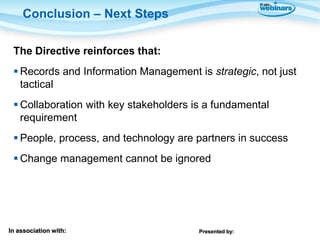 Conclusion – Next Steps

 The Directive reinforces that:
  Records and Information Management is strategic, not just
   tactical
  Collaboration with key stakeholders is a fundamental
   requirement
  People, process, and technology are partners in success
  Change management cannot be ignored




In association with:                    Presented by:
 