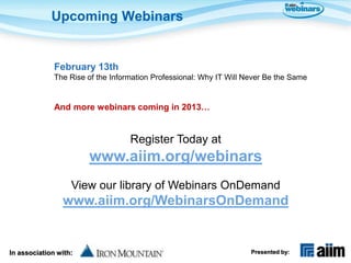 Upcoming Webinars


              February 13th
              The Rise of the Information Professional: Why IT Will Never Be the Same


              And more webinars coming in 2013…


                                   Register Today at
                       www.aiim.org/webinars
                   View our library of Webinars OnDemand
                www.aiim.org/WebinarsOnDemand


In association with:                                                 Presented by:
 