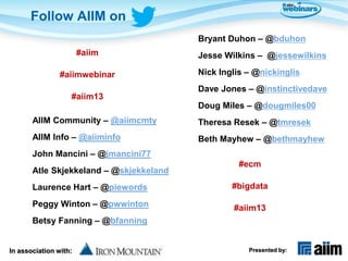 Follow AIIM on
                                         Bryant Duhon – @bduhon
                       #aiim             Jesse Wilkins – @jessewilkins

                #aiimwebinar             Nick Inglis – @nickinglis
                                         Dave Jones – @instinctivedave
                   #aiim13
                                         Doug Miles – @dougmiles00
       AIIM Community – @aiimcmty        Theresa Resek – @tmresek
       AIIM Info – @aiiminfo             Beth Mayhew – @bethmayhew
       John Mancini – @jmancini77
                                                   #ecm
       Atle Skjekkeland – @skjekkeland
       Laurence Hart – @piewords                 #bigdata

       Peggy Winton – @pwwinton                  #aiim13
       Betsy Fanning – @bfanning


In association with:                                 Presented by:
 