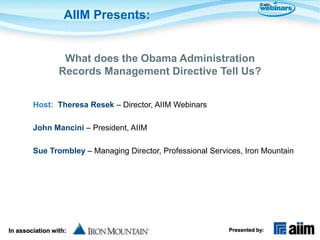 AIIM Presents:


                  What does the Obama Administration
                 Records Management Directive Tell Us?


        Host: Theresa Resek – Director, AIIM Webinars

        John Mancini – President, AIIM

        Sue Trombley – Managing Director, Professional Services, Iron Mountain




In association with:                                        Presented by:
 