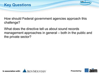 Key Questions


 How should Federal government agencies approach this
 challenge?
 What does the directive tell us about sound records
 management approaches in general – both in the public and
 the private sector?




In association with:                        Presented by:
 