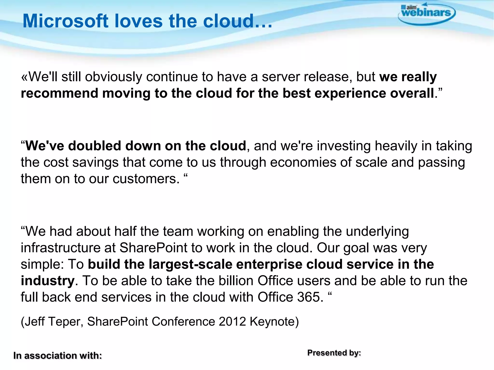 Microsoft loves the cloud…
«We'll still obviously continue to have a server release, but we really
recommend moving to the cloud for the best experience overall.”

“We've doubled down on the cloud, and we're investing heavily in taking
the cost savings that come to us through economies of scale and passing
them on to our customers. “

“We had about half the team working on enabling the underlying
infrastructure at SharePoint to work in the cloud. Our goal was very
simple: To build the largest-scale enterprise cloud service in the
industry. To be able to take the billion Office users and be able to run the
full back end services in the cloud with Office 365. “
(Jeff Teper, SharePoint Conference 2012 Keynote)
In association with:

Presented by:

 