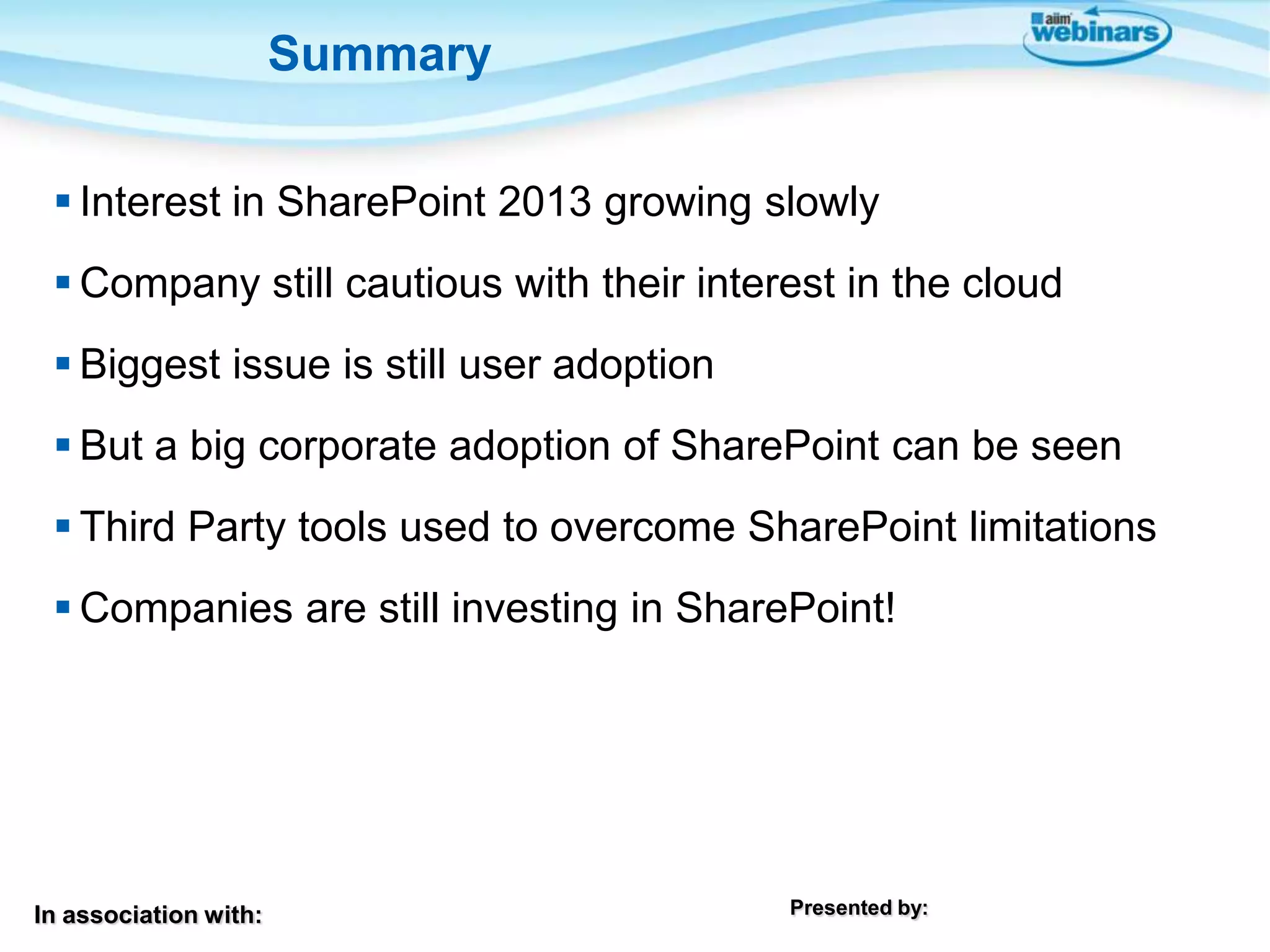 Summary
 Interest in SharePoint 2013 growing slowly

 Company still cautious with their interest in the cloud
 Biggest issue is still user adoption
 But a big corporate adoption of SharePoint can be seen
 Third Party tools used to overcome SharePoint limitations
 Companies are still investing in SharePoint!

In association with:

Presented by:

 
