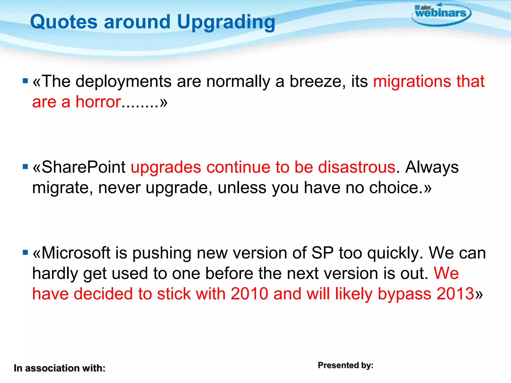 Quotes around Upgrading
 «The deployments are normally a breeze, its migrations that
are a horror........»

 «SharePoint upgrades continue to be disastrous. Always
migrate, never upgrade, unless you have no choice.»

 «Microsoft is pushing new version of SP too quickly. We can
hardly get used to one before the next version is out. We
have decided to stick with 2010 and will likely bypass 2013»

In association with:

Presented by:

 