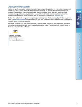 Industry
Watch
©2014 AIIM - The Global Community of Information Professionals 1
CaseManagementandSmartProcessApplications
About the Research
As the non-profit association dedicated to nurturing, growing and supporting the information management
community, AIIM is proud to provide this research at no charge. In this way, the entire community can
leverage the education, thought leadership and direction provided by our work. We would like these
research findings to be as widely distributed as possible. Feel free to use individual elements of this
research in presentations and publications with the attribution – “© AIIM 2014, www.aiim.org”
Rather than redistribute a copy of this report to your colleagues or clients, we would prefer that you direct
them to www.aiim.org/research for a download of their own. Permission is not given for other aggregators to
host this report on their own website.
Our ability to deliver such high-quality research is partially made possible by our underwriting companies,
without whom we would have to return to a paid subscription model. For that, we hope you will join us in
thanking our underwriters, who are:
Swiss Post Solutions AG
Pfingstweidstrasse 60b 8080
Zürich, Switzerland
Email: solutions@swisspost.com
Web: www.swisspostsolutions.com
 