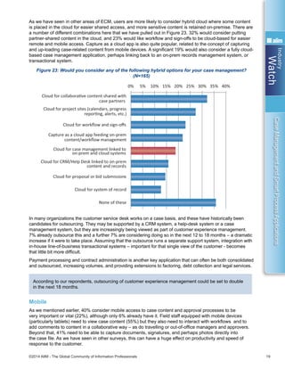 Industry
Watch
©2014 AIIM - The Global Community of Information Professionals 19
CaseManagementandSmartProcessApplications
As we have seen in other areas of ECM, users are more likely to consider hybrid cloud where some content
is placed in the cloud for easier shared access, and more sensitive content is retained on-premise. There are
a number of different combinations here that we have pulled out in Figure 23. 32% would consider putting
partner-shared content in the cloud, and 23% would like workflow and sign-offs to be cloud-based for easier
remote and mobile access. Capture as a cloud app is also quite popular, related to the concept of capturing
and up-loading case-related content from mobile devices. A significant 19% would also consider a fully cloud-
based case management application, perhaps linking back to an on-prem records management system, or
transactional system.
Figure 23: Would you consider any of the following hybrid options for your case management?
(N=165)
In many organizations the customer service desk works on a case basis, and these have historically been
candidates for outsourcing. They may be supported by a CRM system, a help-desk system or a case
management system, but they are increasingly being viewed as part of customer experience management.
7% already outsource this and a further 7% are considering doing so in the next 12 to 18 months – a dramatic
increase if it were to take place. Assuming that the outsource runs a separate support system, integration with
in-house line-of-business transactional systems – important for that single view of the customer - becomes
that little bit more difficult.
Payment processing and contract administration is another key application that can often be both consolidated
and outsourced, increasing volumes, and providing extensions to factoring, debt collection and legal services.
According to our repondents, outsourcing of customer experience management could be set to double
in the next 18 months.
Mobile
As we mentioned earlier, 40% consider mobile access to case content and approval processes to be
very important or vital (22%), although only 6% already have it. Field staff equipped with mobile devices
(particularly tablets) need to view case content (55%) but they also need to interact with workflows and to
add comments to content in a collaborative way – as do travelling or out-of-office managers and approvers.
Beyond that, 41% need to be able to capture documents, signatures, and perhaps photos directly into
the case file. As we have seen in other surveys, this can have a huge effect on productivity and speed of
response to the customer.
Yes – acƟvely
considering/
planning it, 13%
Yes – but only
when security
and reliability
mature, 39%
No, probably
not, 29%
0% 5% 10% 15% 20% 25% 30% 35% 40%
Cloud for collaboraƟve content shared with
case partners
Cloud for project sites (calendars, progress
reporƟng, alerts, etc.)
Cloud for workﬂow and sign-oﬀs
Capture as a cloud app feeding on-prem
content/workﬂow management
Cloud for case management linked to
on-prem and cloud systems
Cloud for CRM/Help Desk linked to on-prem
content and records
Cloud for proposal or bid submissions
Cloud for system of record
None of these
0% 10% 20% 30% 40% 50% 60%
View case content
Interact with workﬂows: task assignment,
approvals, progress reporƟng
Add comments to content
Capture content and add to case-ﬁle - docs,
signatures, photos
Edit/create new content
None of these: we will not allow case
content onto mobiles
 