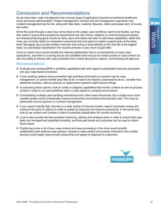 Industry
Watch
©2014 AIIM - The Global Community of Information Professionals 23
CaseManagementandSmartProcessApplications
Conclusion and Recommendations
As we have seen, case management has a broad range of applications beyond conventional healthcare,
crime and social administration. Project management, contract and bid management, payments, and
incident management top the list, along with help desk, customer disputes, claims processes and, of course,
law suites.
Since the route through a case may not be fixed at the outset, case workflows need to be flexible, but they
also need to ensure that compliance requirements are met. Active, adaptive or smart business processes
are already producing good results for early users and others are keen to add these capabilities, albeit that
many are currently reliant on somewhat customized and sub-optimum system support even at the basic
level. Managing input across multiple channels and routing it automatically to the case file is the biggest
need, but automated classification into records archives is also much sought after.
Cloud or hybrid cloud would simplify the external collaboration that is a characteristic of many case
applications, and there is a strong and as yet unfulfilled need not just for mobile access to case content but
also the ability to interact with case processes from mobile devices for capture, commenting and approval.
Recommendations
n Evaluate your existing BPM or workflow capabilities both with regard to predictable business processes
and your case-based processes.
n If your existing systems have somewhat rigid workflows that restrict or prevent use for case
management, or cannot handle case files at all, or need to be heavily customized to do so, consider how
additional modules, add-on products or replacement systems might improve things.
n In evaluating these options, look for smart or adaptive capabilities that monitor content as well as process
context in order to re-route workflows within a rules based or compliant environment.
n Consolidating multiple case-handling mechanisms from other lines-of-business into a single much more
capable system could considerably improve productivity and enhance the business case. This may be
particularly true for payment or contract management.
n If you need to handle high volumes or a wide variety of inbound content, seek to automate routing and
sorting at the point of capture in order to speed up response and improve productivity. In the same way,
look to use content and context in order to automate classification for records archiving.
n Look to also provide the best possible monitoring, alerting and analytics tools in order to ensure that case
tasks are managed and expedited smoothly, and that past trends and outcomes can be used to inform
future cases.
n Positioning some or all of your case content and case processing in the cloud would simplify
collaboration with external case partners. Access to case content and process interaction from mobile
devices could hugely improve both productivity and speed of response to customers.
 