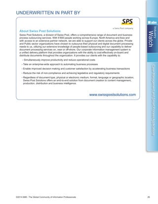 Industry
Watch
©2014 AIIM - The Global Community of Information Professionals 26
CaseManagementandSmartProcessApplications
About Swiss Post Solutions
Swiss Post Solutions, a division of Swiss Post, offers a comprehensive range of document and business
process outsourcing services. With 6’800 people working across Europe, North America and Asia and
with access to an extensive partner network, we are able to support our clients across the globe. Private
and Public sector organizations have chosen to outsource their physical and digital document processing
needs to us, utilizing our extensive knowledge of people-based outsourcing and our capability to deliver
document processing services on, near or off-shore. Our corporate information management system is
a unified delivery platform that provides organizations with the ability to cost-effectively on-board and
distribute documents throughout the organization. It provides our clients with the capability to:
- Simultaneously improve productivity and reduce operational costs
- Take an enterprise-wide approach to automating business processes
- Enable improved decision making and customer satisfaction by accelerating business transactions
- Reduce the risk of non-compliance and achieving legislative and regulatory requirements
- Regardless of document type, physical or electronic medium, format, language or geographic location,
Swiss Post Solutions offers an end-to-end solution from document creation to content management,
production, distribution and business intelligence.
www.swisspostsolutions.com
UNDERWRITTEN IN PART BY
 