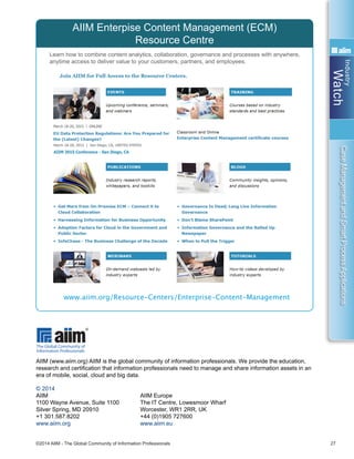 Industry
Watch
©2014 AIIM - The Global Community of Information Professionals 27
CaseManagementandSmartProcessApplications
Learn how to combine content analytics, collaboration, governance and processes with anywhere,
anytime access to deliver value to your customers, partners, and employees.
AIIM Enterpise Content Management (ECM)
Resource Centre
www.aiim.org/Resource-Centers/Enterprise-Content-Management
AIIM (www.aiim.org) AIIM is the global community of information professionals. We provide the education,
research and certification that information professionals need to manage and share information assets in an
era of mobile, social, cloud and big data.
© 2014
AIIM	 AIIM Europe
1100 Wayne Avenue, Suite 1100	 The IT Centre, Lowesmoor Wharf
Silver Spring, MD 20910	 Worcester, WR1 2RR, UK
+1 301.587.8202	 +44 (0)1905 727600
www.aiim.org	 www.aiim.eu
 