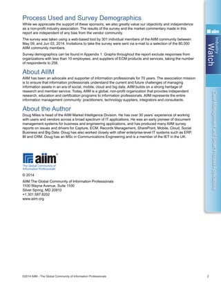 Industry
Watch
©2014 AIIM - The Global Community of Information Professionals 2
CaseManagementandSmartProcessApplications
Process Used and Survey Demographics
While we appreciate the support of these sponsors, we also greatly value our objectivity and independence
as a non-profit industry association. The results of the survey and the market commentary made in this
report are independent of any bias from the vendor community.
The survey was taken using a web-based tool by 301 individual members of the AIIM community between
May 09, and Jun 03, 2014. Invitations to take the survey were sent via e-mail to a selection of the 80,000
AIIM community members.
Survey demographics can be found in Appendix 1. Graphs throughout the report exclude responses from
organizations with less than 10 employees, and suppliers of ECM products and services, taking the number
of respondents to 258.
About AIIM
AIIM has been an advocate and supporter of information professionals for 70 years. The association mission
is to ensure that information professionals understand the current and future challenges of managing
information assets in an era of social, mobile, cloud and big data. AIIM builds on a strong heritage of
research and member service. Today, AIIM is a global, non-profit organization that provides independent
research, education and certification programs to information professionals. AIIM represents the entire
information management community: practitioners, technology suppliers, integrators and consultants.
About the Author
Doug Miles is head of the AIIM Market Intelligence Division. He has over 30 years’ experience of working
with users and vendors across a broad spectrum of IT applications. He was an early pioneer of document
management systems for business and engineering applications, and has produced many AIIM survey
reports on issues and drivers for Capture, ECM, Records Management, SharePoint, Mobile, Cloud, Social
Business and Big Data. Doug has also worked closely with other enterprise-level IT systems such as ERP,
BI and CRM. Doug has an MSc in Communications Engineering and is a member of the IET in the UK.
© 2014
AIIM The Global Community of Information Professionals
1100 Wayne Avenue, Suite 1100
Silver Spring, MD 20910
+1.301.587.8202
www.aiim.org
 
