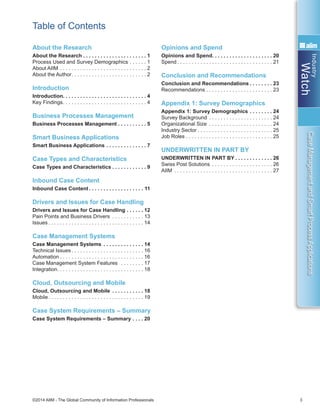 Industry
Watch
©2014 AIIM - The Global Community of Information Professionals 3
CaseManagementandSmartProcessApplications
About the Research
About the Research . . . . . . . . . . . . . . . . . . . . . . 1
Process Used and Survey Demographics . . . . . . . 1
About AIIM . . . . . . . . . . . . . . . . . . . . . . . . . . . . . . . 2
About the Author . . . . . . . . . . . . . . . . . . . . . . . . . . 2
Introduction
Introduction . . . . . . . . . . . . . . . . . . . . . . . . . . . . . 4
Key Findings . . . . . . . . . . . . . . . . . . . . . . . . . . . . . 4
Business Processes Management
Business Processes Management . . . . . . . . . . 5
Smart Business Applications
Smart Business Applications . . . . . . . . . . . . . . . 7
Case Types and Characteristics
Case Types and Characteristics  . . . . . . . . . . . . 9
Inbound Case Content
Inbound Case Content  . . . . . . . . . . . . . . . . . . . 11
Drivers and Issues for Case Handling
Drivers and Issues for Case Handling . . . . . . . 12
Pain Points and Business Drivers . . . . . . . . . . . . 13
Issues  . . . . . . . . . . . . . . . . . . . . . . . . . . . . . . . . . 14
Case Management Systems
Case Management Systems . . . . . . . . . . . . . . . 14
Technical Issues  . . . . . . . . . . . . . . . . . . . . . . . . . 16
Automation  . . . . . . . . . . . . . . . . . . . . . . . . . . . . . 16
Case Management System Features  . . . . . . . . . 17
Integration . . . . . . . . . . . . . . . . . . . . . . . . . . . . . . 18
Cloud, Outsourcing and Mobile
Cloud, Outsourcing and Mobile . . . . . . . . . . . . 18
Mobile . . . . . . . . . . . . . . . . . . . . . . . . . . . . . . . . . 19
Case System Requirements – Summary
Case System Requirements – Summary . . . . . 20
Opinions and Spend
Opinions and Spend . . . . . . . . . . . . . . . . . . . . . 20
Spend  . . . . . . . . . . . . . . . . . . . . . . . . . . . . . . . . . 21
Conclusion and Recommendations
Conclusion and Recommendations  . . . . . . . . 23
Recommendations . . . . . . . . . . . . . . . . . . . . . . . 23
Appendix 1: Survey Demographics
Appendix 1: Survey Demographics  . . . . . . . . 24
Survey Background . . . . . . . . . . . . . . . . . . . . . . . 24
Organizational Size . . . . . . . . . . . . . . . . . . . . . . . 24
Industry Sector  . . . . . . . . . . . . . . . . . . . . . . . . . . 25
Job Roles . . . . . . . . . . . . . . . . . . . . . . . . . . . . . . 25
UNDERWRITTEN IN PART BY
UNDERWRITTEN IN PART BY  . . . . . . . . . . . . . 26
Swiss Post Solutions . . . . . . . . . . . . . . . . . . . . . . 26
AIIM . . . . . . . . . . . . . . . . . . . . . . . . . . . . . . . . . . . 27
Table of Contents
 