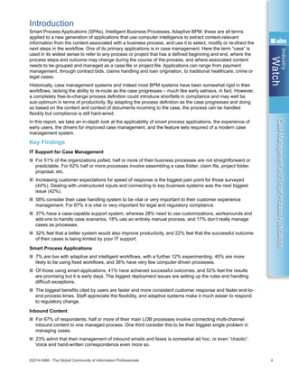 Industry
Watch
©2014 AIIM - The Global Community of Information Professionals 4
CaseManagementandSmartProcessApplications
Introduction
Smart Process Applications (SPAs), Intelligent Business Processes, Adaptive BPM: these are all terms
applied to a new generation of applications that use computer intelligence to extract context-relevant
information from the content associated with a business process, and use it to select, modify or re-direct the
next steps in the workflow. One of its primary applications is in case management. Here the term “case” is
used in its widest sense to refer to any process or project that has a defined beginning and end, where the
process steps and outcome may change during the course of the process, and where associated content
needs to be grouped and managed as a case-file or project-file. Applications can range from payment
management, through contract bids, claims handling and loan origination, to traditional healthcare, crime or
legal cases.
Historically, case management systems and indeed most BPM systems have been somewhat rigid in their
workflows, lacking the ability to re-route as the case progresses – much like early satnavs, in fact. However,
a completely free-to-change process definition could introduce shortfalls in compliance and may well be
sub-optimum in terms of productivity. By adapting the process definition as the case progresses and doing
so based on the content and context of documents incoming to the case, the process can be handled
flexibly but compliance is still hard-wired.
In this report, we take an in-depth look at the applicability of smart process applications, the experience of
early users, the drivers for improved case management, and the feature sets required of a modern case
management system.
Key Findings
IT Support for Case Management
n For 51% of the organizations polled, half or more of their business processes are not straightforward or
predictable. For 62% half or more processes involve assembling a case folder, claim file, project folder,
proposal, etc.
n Increasing customer expectations for speed of response is the biggest pain point for those surveyed
(44%). Dealing with unstructured inputs and connecting to key business systems was the next biggest
issue (42%).
n 58% consider their case handling system to be vital or very important to their customer experience
management. For 67% it is vital or very important for legal and regulatory compliance.
n 37% have a case-capable support system, whereas 28% need to use customizations, workarounds and
add-ons to handle case scenarios. 18% use an entirely manual process, and 17% don’t really manage
cases as processes.
n 32% feel that a better system would also improve productivity, and 22% feel that the successful outcome
of their cases is being limited by poor IT support.
Smart Process Applications
n 7% are live with adaptive and intelligent workflows, with a further 12% experimenting. 45% are more
likely to be using fixed workflows, and 36% have very few computer-driven processes.
n Of those using smart applications, 41% have achieved successful outcomes, and 52% feel the results
are promising but it is early days. The biggest deployment issues are setting up the rules and handling
difficult exceptions.
n The biggest benefits cited by users are faster and more consistent customer response and faster end-to-
end process times. Staff appreciate the flexibility, and adaptive systems make it much easier to respond
to regulatory change.
Inbound Content
n For 67% of respondents, half or more of their main LOB processes involve connecting multi-channel
inbound content to one managed process. One third consider this to be their biggest single problem in
managing cases.
n 23% admit that their management of inbound emails and faxes is somewhat ad hoc, or even “chaotic”.
Voice and hand-written correspondence even more so.
 