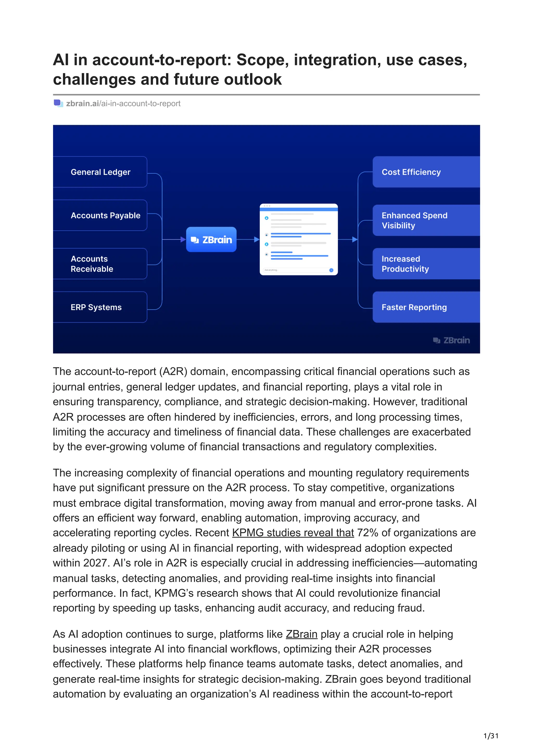 1/31
AI in account-to-report: Scope, integration, use cases,
challenges and future outlook
zbrain.ai/ai-in-account-to-report
The account-to-report (A2R) domain, encompassing critical financial operations such as
journal entries, general ledger updates, and financial reporting, plays a vital role in
ensuring transparency, compliance, and strategic decision-making. However, traditional
A2R processes are often hindered by inefficiencies, errors, and long processing times,
limiting the accuracy and timeliness of financial data. These challenges are exacerbated
by the ever-growing volume of financial transactions and regulatory complexities.
The increasing complexity of financial operations and mounting regulatory requirements
have put significant pressure on the A2R process. To stay competitive, organizations
must embrace digital transformation, moving away from manual and error-prone tasks. AI
offers an efficient way forward, enabling automation, improving accuracy, and
accelerating reporting cycles. Recent KPMG studies reveal that 72% of organizations are
already piloting or using AI in financial reporting, with widespread adoption expected
within 2027. AI’s role in A2R is especially crucial in addressing inefficiencies—automating
manual tasks, detecting anomalies, and providing real-time insights into financial
performance. In fact, KPMG’s research shows that AI could revolutionize financial
reporting by speeding up tasks, enhancing audit accuracy, and reducing fraud.
As AI adoption continues to surge, platforms like ZBrain play a crucial role in helping
businesses integrate AI into financial workflows, optimizing their A2R processes
effectively. These platforms help finance teams automate tasks, detect anomalies, and
generate real-time insights for strategic decision-making. ZBrain goes beyond traditional
automation by evaluating an organization’s AI readiness within the account-to-report
 