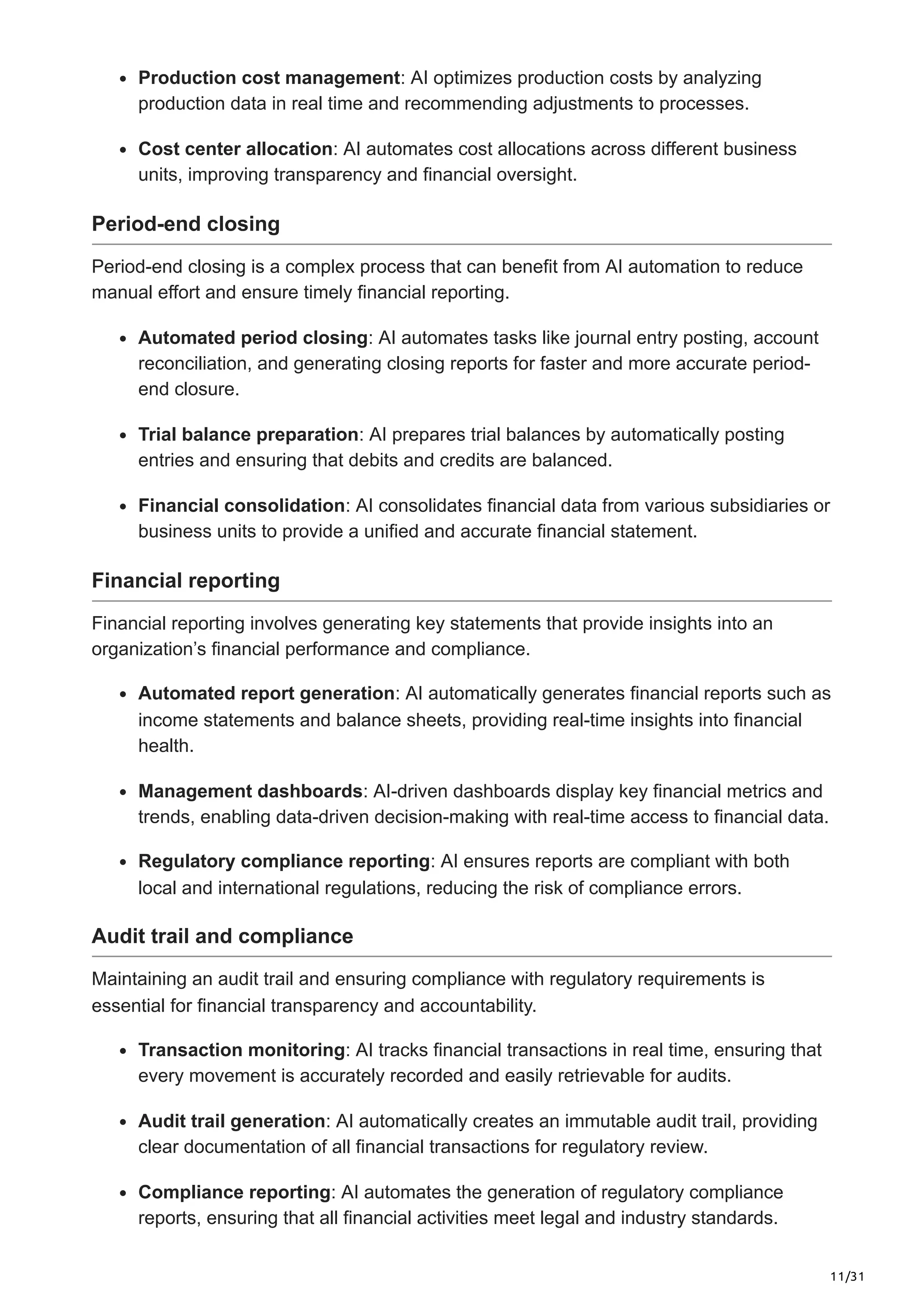 11/31
Production cost management: AI optimizes production costs by analyzing
production data in real time and recommending adjustments to processes.
Cost center allocation: AI automates cost allocations across different business
units, improving transparency and financial oversight.
Period-end closing
Period-end closing is a complex process that can benefit from AI automation to reduce
manual effort and ensure timely financial reporting.
Automated period closing: AI automates tasks like journal entry posting, account
reconciliation, and generating closing reports for faster and more accurate period-
end closure.
Trial balance preparation: AI prepares trial balances by automatically posting
entries and ensuring that debits and credits are balanced.
Financial consolidation: AI consolidates financial data from various subsidiaries or
business units to provide a unified and accurate financial statement.
Financial reporting
Financial reporting involves generating key statements that provide insights into an
organization’s financial performance and compliance.
Automated report generation: AI automatically generates financial reports such as
income statements and balance sheets, providing real-time insights into financial
health.
Management dashboards: AI-driven dashboards display key financial metrics and
trends, enabling data-driven decision-making with real-time access to financial data.
Regulatory compliance reporting: AI ensures reports are compliant with both
local and international regulations, reducing the risk of compliance errors.
Audit trail and compliance
Maintaining an audit trail and ensuring compliance with regulatory requirements is
essential for financial transparency and accountability.
Transaction monitoring: AI tracks financial transactions in real time, ensuring that
every movement is accurately recorded and easily retrievable for audits.
Audit trail generation: AI automatically creates an immutable audit trail, providing
clear documentation of all financial transactions for regulatory review.
Compliance reporting: AI automates the generation of regulatory compliance
reports, ensuring that all financial activities meet legal and industry standards.
 