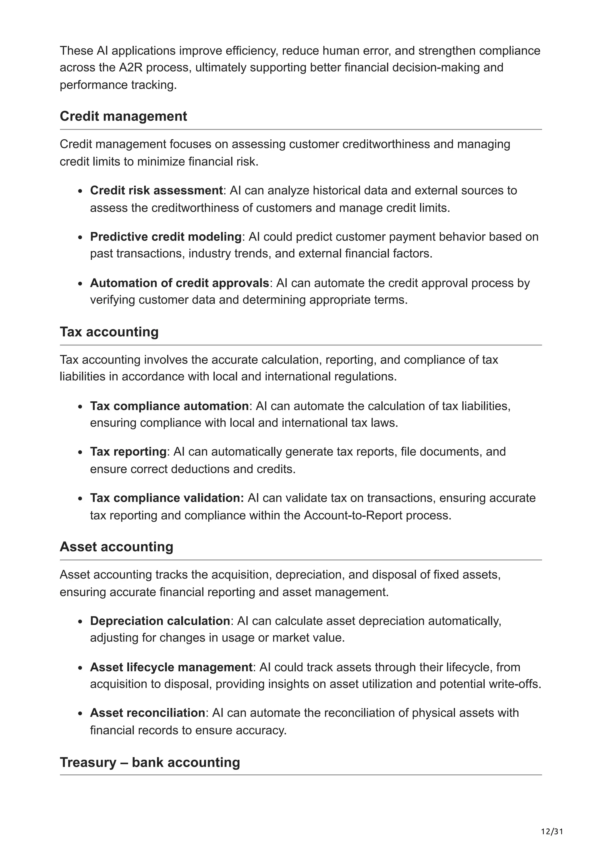 12/31
These AI applications improve efficiency, reduce human error, and strengthen compliance
across the A2R process, ultimately supporting better financial decision-making and
performance tracking.
Credit management
Credit management focuses on assessing customer creditworthiness and managing
credit limits to minimize financial risk.
Credit risk assessment: AI can analyze historical data and external sources to
assess the creditworthiness of customers and manage credit limits.
Predictive credit modeling: AI could predict customer payment behavior based on
past transactions, industry trends, and external financial factors.
Automation of credit approvals: AI can automate the credit approval process by
verifying customer data and determining appropriate terms.
Tax accounting
Tax accounting involves the accurate calculation, reporting, and compliance of tax
liabilities in accordance with local and international regulations.
Tax compliance automation: AI can automate the calculation of tax liabilities,
ensuring compliance with local and international tax laws.
Tax reporting: AI can automatically generate tax reports, file documents, and
ensure correct deductions and credits.
Tax compliance validation: AI can validate tax on transactions, ensuring accurate
tax reporting and compliance within the Account-to-Report process.
Asset accounting
Asset accounting tracks the acquisition, depreciation, and disposal of fixed assets,
ensuring accurate financial reporting and asset management.
Depreciation calculation: AI can calculate asset depreciation automatically,
adjusting for changes in usage or market value.
Asset lifecycle management: AI could track assets through their lifecycle, from
acquisition to disposal, providing insights on asset utilization and potential write-offs.
Asset reconciliation: AI can automate the reconciliation of physical assets with
financial records to ensure accuracy.
Treasury – bank accounting
 