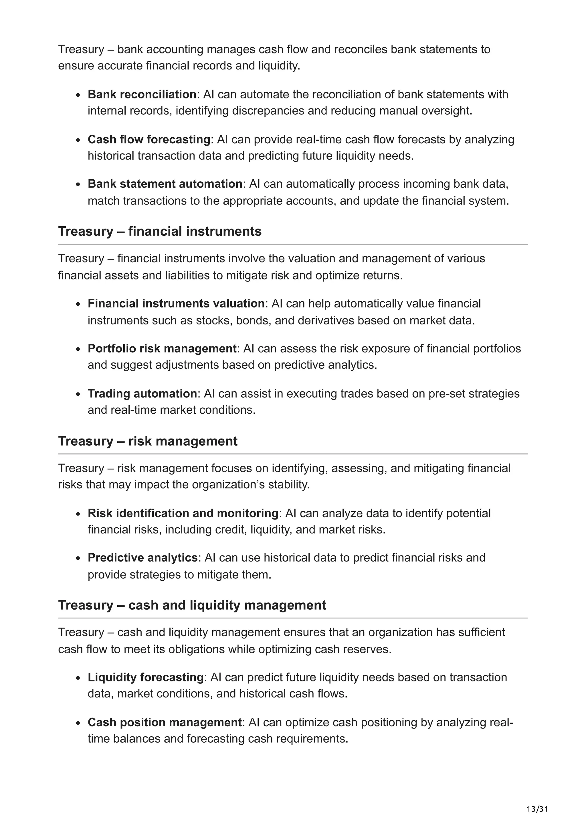 13/31
Treasury – bank accounting manages cash flow and reconciles bank statements to
ensure accurate financial records and liquidity.
Bank reconciliation: AI can automate the reconciliation of bank statements with
internal records, identifying discrepancies and reducing manual oversight.
Cash flow forecasting: AI can provide real-time cash flow forecasts by analyzing
historical transaction data and predicting future liquidity needs.
Bank statement automation: AI can automatically process incoming bank data,
match transactions to the appropriate accounts, and update the financial system.
Treasury – financial instruments
Treasury – financial instruments involve the valuation and management of various
financial assets and liabilities to mitigate risk and optimize returns.
Financial instruments valuation: AI can help automatically value financial
instruments such as stocks, bonds, and derivatives based on market data.
Portfolio risk management: AI can assess the risk exposure of financial portfolios
and suggest adjustments based on predictive analytics.
Trading automation: AI can assist in executing trades based on pre-set strategies
and real-time market conditions.
Treasury – risk management
Treasury – risk management focuses on identifying, assessing, and mitigating financial
risks that may impact the organization’s stability.
Risk identification and monitoring: AI can analyze data to identify potential
financial risks, including credit, liquidity, and market risks.
Predictive analytics: AI can use historical data to predict financial risks and
provide strategies to mitigate them.
Treasury – cash and liquidity management
Treasury – cash and liquidity management ensures that an organization has sufficient
cash flow to meet its obligations while optimizing cash reserves.
Liquidity forecasting: AI can predict future liquidity needs based on transaction
data, market conditions, and historical cash flows.
Cash position management: AI can optimize cash positioning by analyzing real-
time balances and forecasting cash requirements.
 