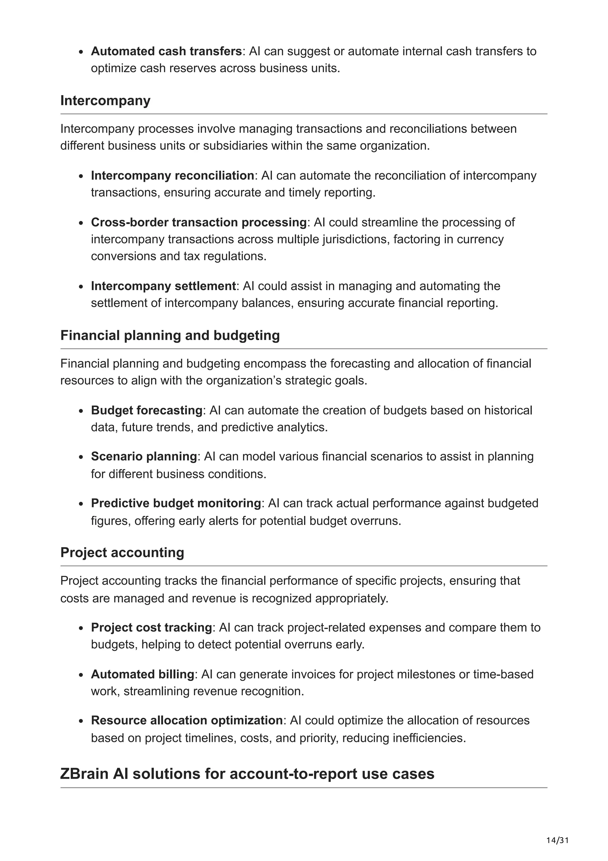 14/31
Automated cash transfers: AI can suggest or automate internal cash transfers to
optimize cash reserves across business units.
Intercompany
Intercompany processes involve managing transactions and reconciliations between
different business units or subsidiaries within the same organization.
Intercompany reconciliation: AI can automate the reconciliation of intercompany
transactions, ensuring accurate and timely reporting.
Cross-border transaction processing: AI could streamline the processing of
intercompany transactions across multiple jurisdictions, factoring in currency
conversions and tax regulations.
Intercompany settlement: AI could assist in managing and automating the
settlement of intercompany balances, ensuring accurate financial reporting.
Financial planning and budgeting
Financial planning and budgeting encompass the forecasting and allocation of financial
resources to align with the organization’s strategic goals.
Budget forecasting: AI can automate the creation of budgets based on historical
data, future trends, and predictive analytics.
Scenario planning: AI can model various financial scenarios to assist in planning
for different business conditions.
Predictive budget monitoring: AI can track actual performance against budgeted
figures, offering early alerts for potential budget overruns.
Project accounting
Project accounting tracks the financial performance of specific projects, ensuring that
costs are managed and revenue is recognized appropriately.
Project cost tracking: AI can track project-related expenses and compare them to
budgets, helping to detect potential overruns early.
Automated billing: AI can generate invoices for project milestones or time-based
work, streamlining revenue recognition.
Resource allocation optimization: AI could optimize the allocation of resources
based on project timelines, costs, and priority, reducing inefficiencies.
ZBrain AI solutions for account-to-report use cases
 