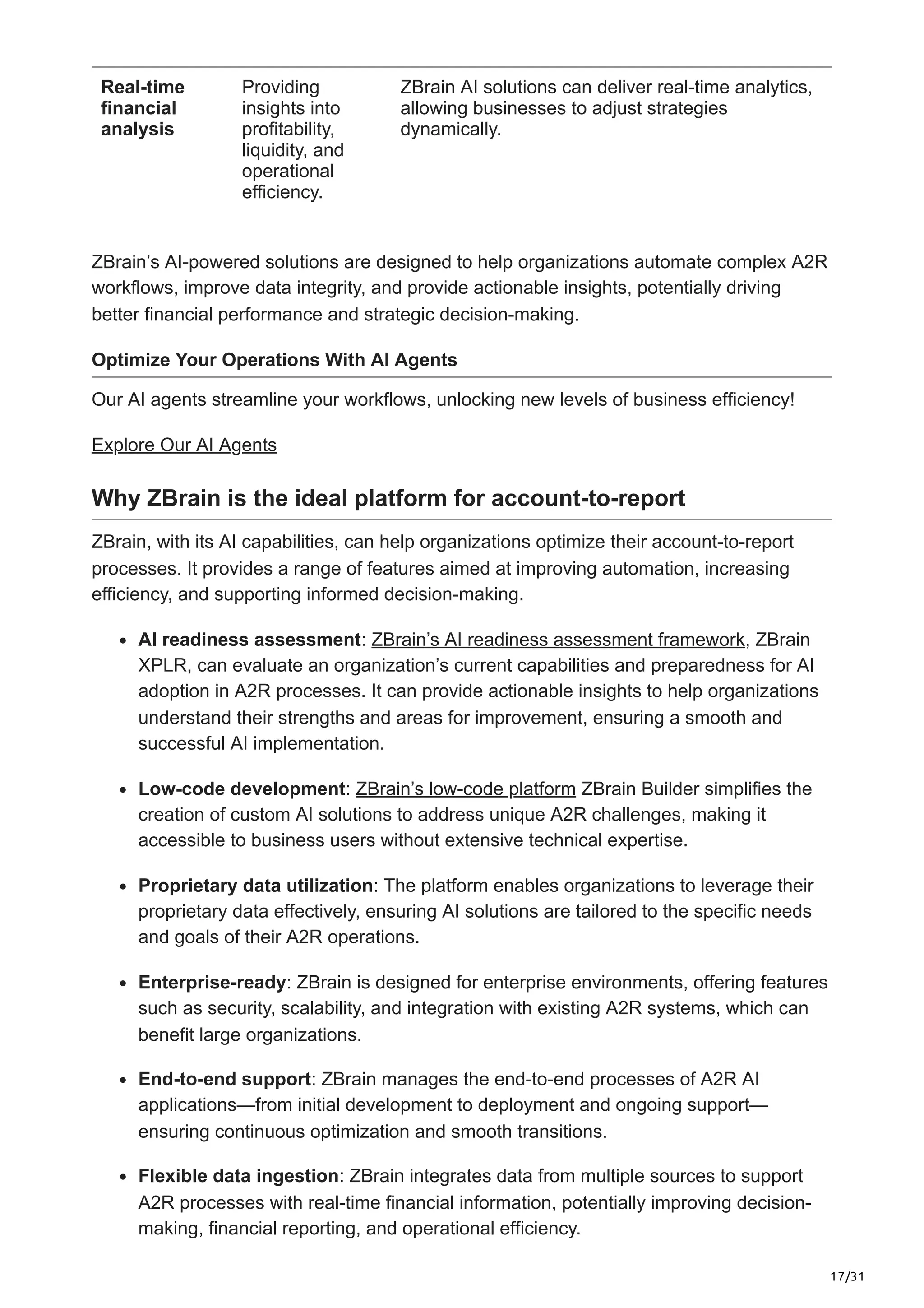 17/31
Real-time
financial
analysis
Providing
insights into
profitability,
liquidity, and
operational
efficiency.
ZBrain AI solutions can deliver real-time analytics,
allowing businesses to adjust strategies
dynamically.
ZBrain’s AI-powered solutions are designed to help organizations automate complex A2R
workflows, improve data integrity, and provide actionable insights, potentially driving
better financial performance and strategic decision-making.
Optimize Your Operations With AI Agents
Our AI agents streamline your workflows, unlocking new levels of business efficiency!
Explore Our AI Agents
Why ZBrain is the ideal platform for account-to-report
ZBrain, with its AI capabilities, can help organizations optimize their account-to-report
processes. It provides a range of features aimed at improving automation, increasing
efficiency, and supporting informed decision-making.
AI readiness assessment: ZBrain’s AI readiness assessment framework, ZBrain
XPLR, can evaluate an organization’s current capabilities and preparedness for AI
adoption in A2R processes. It can provide actionable insights to help organizations
understand their strengths and areas for improvement, ensuring a smooth and
successful AI implementation.
Low-code development: ZBrain’s low-code platform ZBrain Builder simplifies the
creation of custom AI solutions to address unique A2R challenges, making it
accessible to business users without extensive technical expertise.
Proprietary data utilization: The platform enables organizations to leverage their
proprietary data effectively, ensuring AI solutions are tailored to the specific needs
and goals of their A2R operations.
Enterprise-ready: ZBrain is designed for enterprise environments, offering features
such as security, scalability, and integration with existing A2R systems, which can
benefit large organizations.
End-to-end support: ZBrain manages the end-to-end processes of A2R AI
applications—from initial development to deployment and ongoing support—
ensuring continuous optimization and smooth transitions.
Flexible data ingestion: ZBrain integrates data from multiple sources to support
A2R processes with real-time financial information, potentially improving decision-
making, financial reporting, and operational efficiency.
 