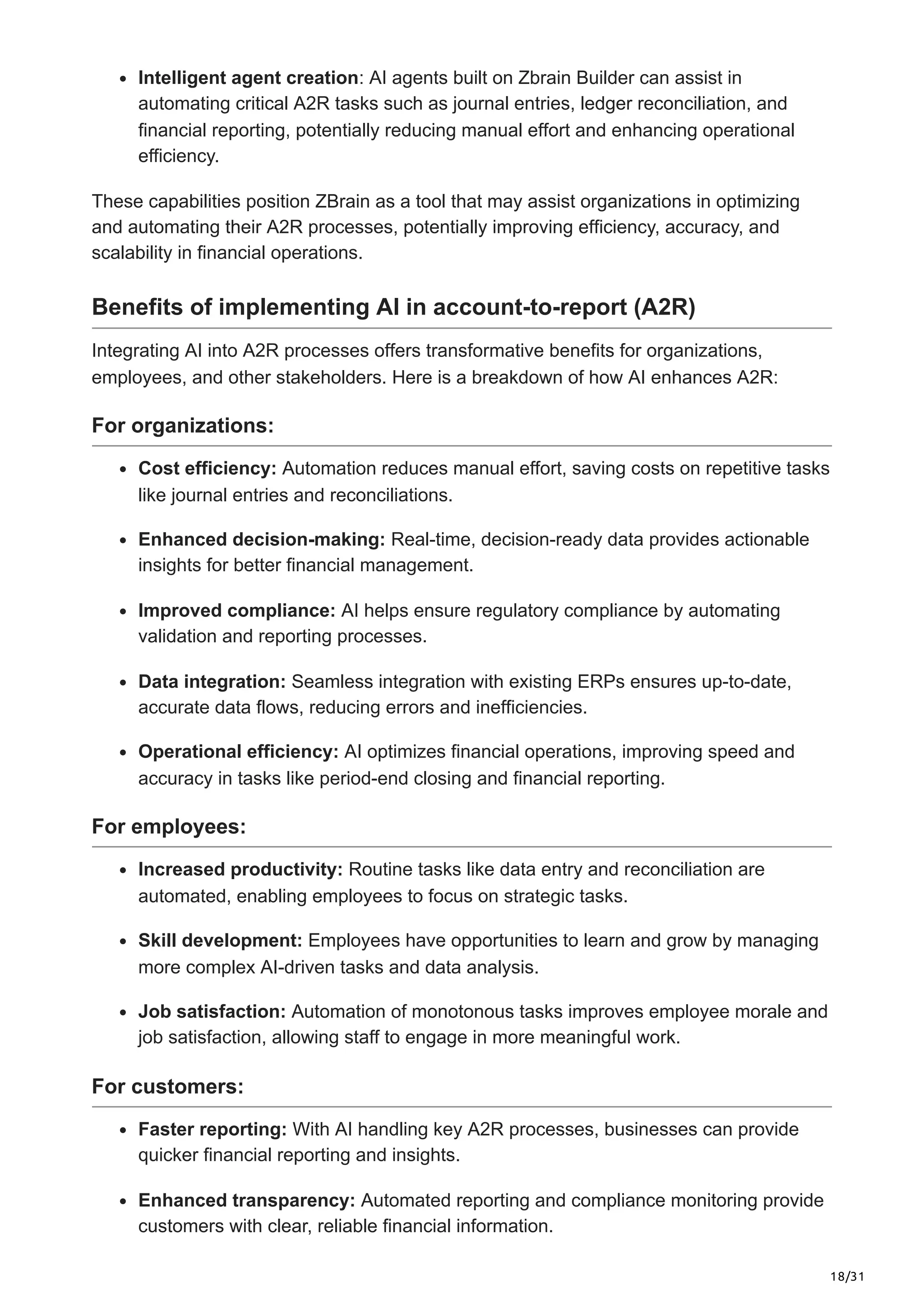18/31
Intelligent agent creation: AI agents built on Zbrain Builder can assist in
automating critical A2R tasks such as journal entries, ledger reconciliation, and
financial reporting, potentially reducing manual effort and enhancing operational
efficiency.
These capabilities position ZBrain as a tool that may assist organizations in optimizing
and automating their A2R processes, potentially improving efficiency, accuracy, and
scalability in financial operations.
Benefits of implementing AI in account-to-report (A2R)
Integrating AI into A2R processes offers transformative benefits for organizations,
employees, and other stakeholders. Here is a breakdown of how AI enhances A2R:
For organizations:
Cost efficiency: Automation reduces manual effort, saving costs on repetitive tasks
like journal entries and reconciliations.
Enhanced decision-making: Real-time, decision-ready data provides actionable
insights for better financial management.
Improved compliance: AI helps ensure regulatory compliance by automating
validation and reporting processes.
Data integration: Seamless integration with existing ERPs ensures up-to-date,
accurate data flows, reducing errors and inefficiencies.
Operational efficiency: AI optimizes financial operations, improving speed and
accuracy in tasks like period-end closing and financial reporting.
For employees:
Increased productivity: Routine tasks like data entry and reconciliation are
automated, enabling employees to focus on strategic tasks.
Skill development: Employees have opportunities to learn and grow by managing
more complex AI-driven tasks and data analysis.
Job satisfaction: Automation of monotonous tasks improves employee morale and
job satisfaction, allowing staff to engage in more meaningful work.
For customers:
Faster reporting: With AI handling key A2R processes, businesses can provide
quicker financial reporting and insights.
Enhanced transparency: Automated reporting and compliance monitoring provide
customers with clear, reliable financial information.
 