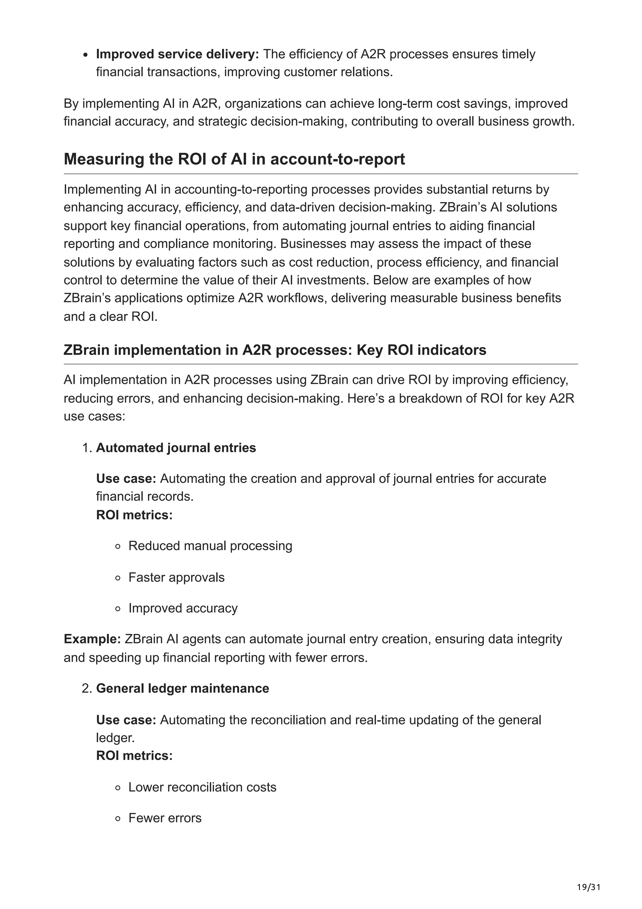 19/31
Improved service delivery: The efficiency of A2R processes ensures timely
financial transactions, improving customer relations.
By implementing AI in A2R, organizations can achieve long-term cost savings, improved
financial accuracy, and strategic decision-making, contributing to overall business growth.
Measuring the ROI of AI in account-to-report
Implementing AI in accounting-to-reporting processes provides substantial returns by
enhancing accuracy, efficiency, and data-driven decision-making. ZBrain’s AI solutions
support key financial operations, from automating journal entries to aiding financial
reporting and compliance monitoring. Businesses may assess the impact of these
solutions by evaluating factors such as cost reduction, process efficiency, and financial
control to determine the value of their AI investments. Below are examples of how
ZBrain’s applications optimize A2R workflows, delivering measurable business benefits
and a clear ROI.
ZBrain implementation in A2R processes: Key ROI indicators
AI implementation in A2R processes using ZBrain can drive ROI by improving efficiency,
reducing errors, and enhancing decision-making. Here’s a breakdown of ROI for key A2R
use cases:
1. Automated journal entries
Use case: Automating the creation and approval of journal entries for accurate
financial records.
ROI metrics:
Reduced manual processing
Faster approvals
Improved accuracy
Example: ZBrain AI agents can automate journal entry creation, ensuring data integrity
and speeding up financial reporting with fewer errors.
2. General ledger maintenance
Use case: Automating the reconciliation and real-time updating of the general
ledger.
ROI metrics:
Lower reconciliation costs
Fewer errors
 