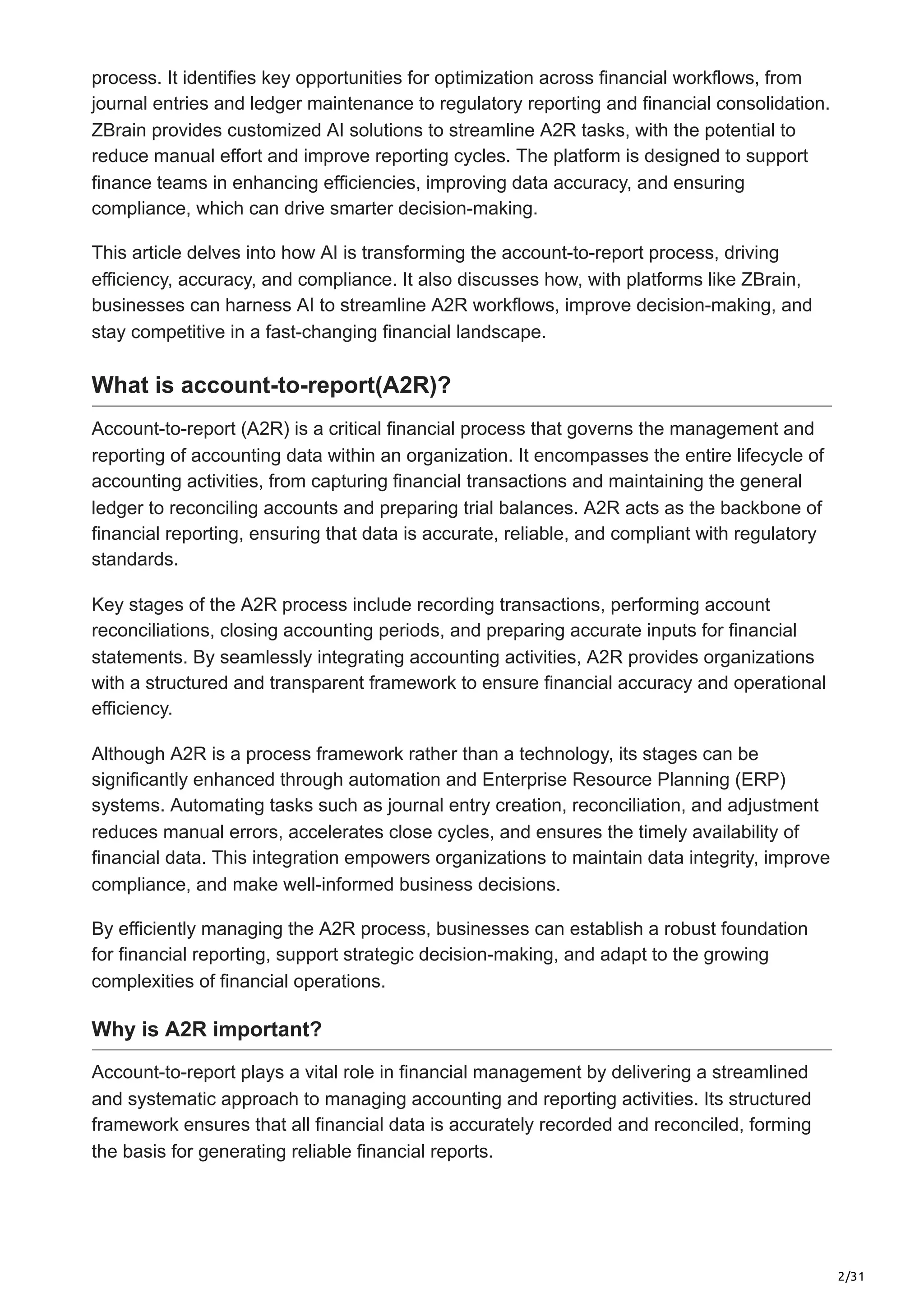2/31
process. It identifies key opportunities for optimization across financial workflows, from
journal entries and ledger maintenance to regulatory reporting and financial consolidation.
ZBrain provides customized AI solutions to streamline A2R tasks, with the potential to
reduce manual effort and improve reporting cycles. The platform is designed to support
finance teams in enhancing efficiencies, improving data accuracy, and ensuring
compliance, which can drive smarter decision-making.
This article delves into how AI is transforming the account-to-report process, driving
efficiency, accuracy, and compliance. It also discusses how, with platforms like ZBrain,
businesses can harness AI to streamline A2R workflows, improve decision-making, and
stay competitive in a fast-changing financial landscape.
What is account-to-report(A2R)?
Account-to-report (A2R) is a critical financial process that governs the management and
reporting of accounting data within an organization. It encompasses the entire lifecycle of
accounting activities, from capturing financial transactions and maintaining the general
ledger to reconciling accounts and preparing trial balances. A2R acts as the backbone of
financial reporting, ensuring that data is accurate, reliable, and compliant with regulatory
standards.
Key stages of the A2R process include recording transactions, performing account
reconciliations, closing accounting periods, and preparing accurate inputs for financial
statements. By seamlessly integrating accounting activities, A2R provides organizations
with a structured and transparent framework to ensure financial accuracy and operational
efficiency.
Although A2R is a process framework rather than a technology, its stages can be
significantly enhanced through automation and Enterprise Resource Planning (ERP)
systems. Automating tasks such as journal entry creation, reconciliation, and adjustment
reduces manual errors, accelerates close cycles, and ensures the timely availability of
financial data. This integration empowers organizations to maintain data integrity, improve
compliance, and make well-informed business decisions.
By efficiently managing the A2R process, businesses can establish a robust foundation
for financial reporting, support strategic decision-making, and adapt to the growing
complexities of financial operations.
Why is A2R important?
Account-to-report plays a vital role in financial management by delivering a streamlined
and systematic approach to managing accounting and reporting activities. Its structured
framework ensures that all financial data is accurately recorded and reconciled, forming
the basis for generating reliable financial reports.
 