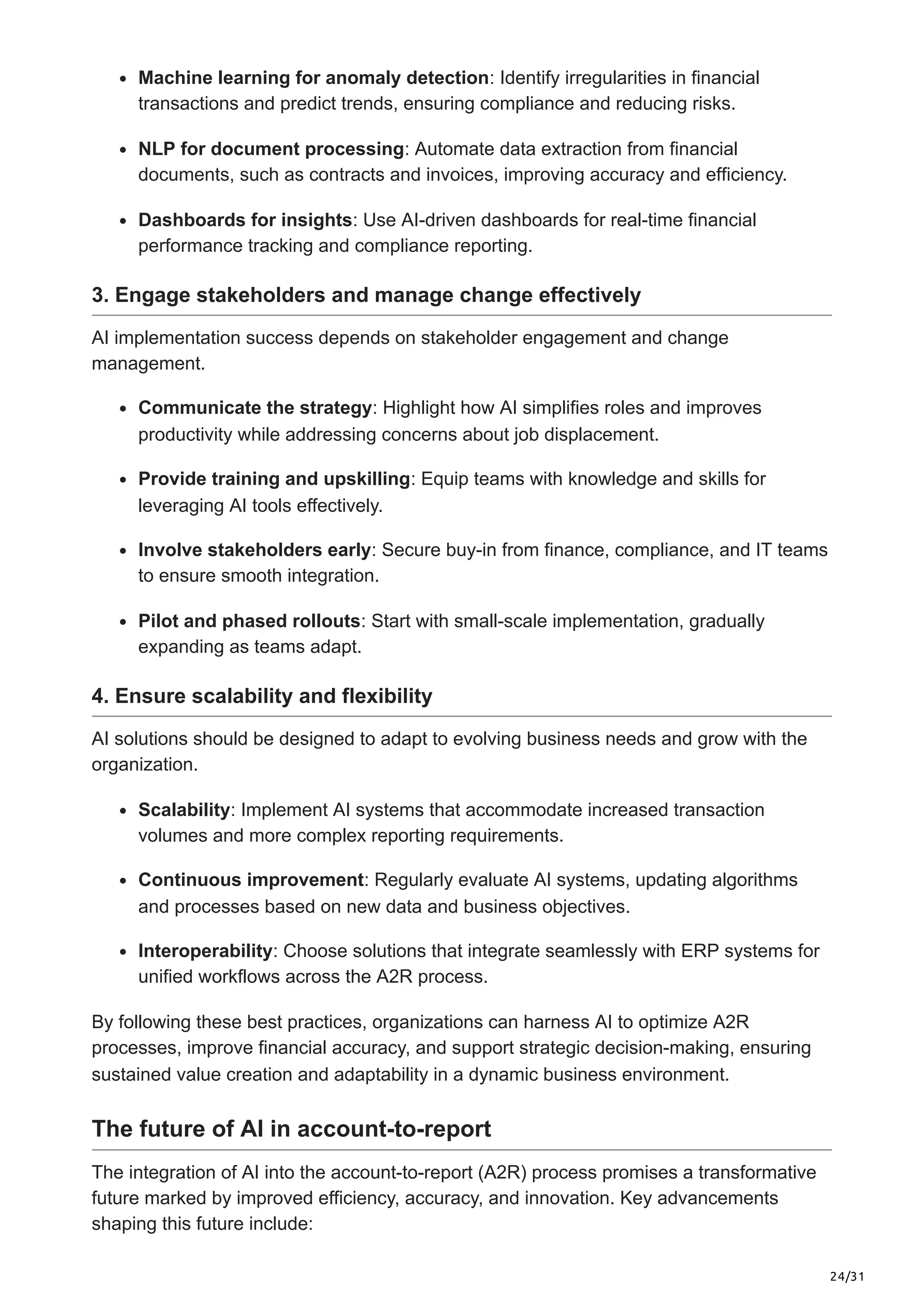 24/31
Machine learning for anomaly detection: Identify irregularities in financial
transactions and predict trends, ensuring compliance and reducing risks.
NLP for document processing: Automate data extraction from financial
documents, such as contracts and invoices, improving accuracy and efficiency.
Dashboards for insights: Use AI-driven dashboards for real-time financial
performance tracking and compliance reporting.
3. Engage stakeholders and manage change effectively
AI implementation success depends on stakeholder engagement and change
management.
Communicate the strategy: Highlight how AI simplifies roles and improves
productivity while addressing concerns about job displacement.
Provide training and upskilling: Equip teams with knowledge and skills for
leveraging AI tools effectively.
Involve stakeholders early: Secure buy-in from finance, compliance, and IT teams
to ensure smooth integration.
Pilot and phased rollouts: Start with small-scale implementation, gradually
expanding as teams adapt.
4. Ensure scalability and flexibility
AI solutions should be designed to adapt to evolving business needs and grow with the
organization.
Scalability: Implement AI systems that accommodate increased transaction
volumes and more complex reporting requirements.
Continuous improvement: Regularly evaluate AI systems, updating algorithms
and processes based on new data and business objectives.
Interoperability: Choose solutions that integrate seamlessly with ERP systems for
unified workflows across the A2R process.
By following these best practices, organizations can harness AI to optimize A2R
processes, improve financial accuracy, and support strategic decision-making, ensuring
sustained value creation and adaptability in a dynamic business environment.
The future of AI in account-to-report
The integration of AI into the account-to-report (A2R) process promises a transformative
future marked by improved efficiency, accuracy, and innovation. Key advancements
shaping this future include:
 
