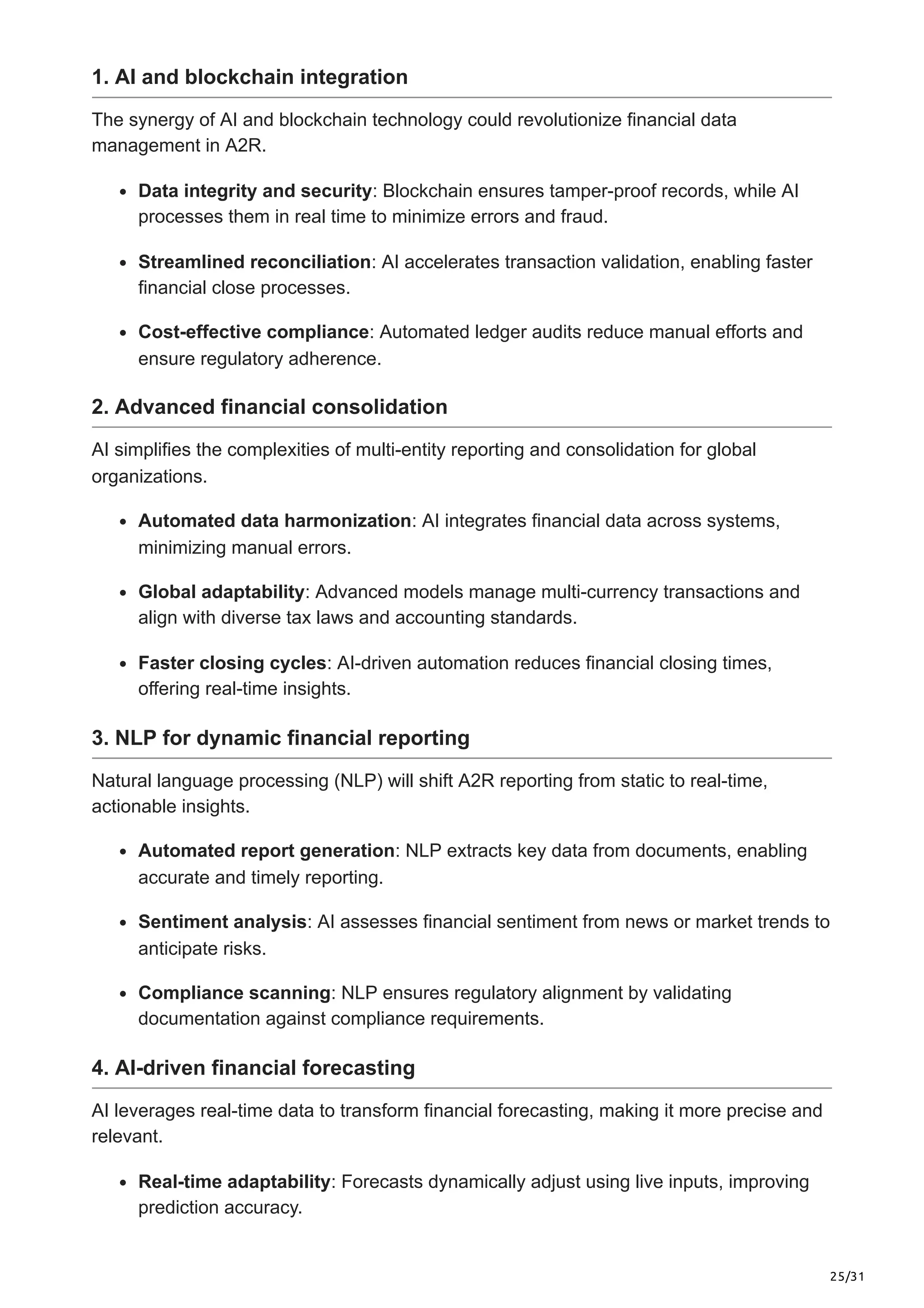 25/31
1. AI and blockchain integration
The synergy of AI and blockchain technology could revolutionize financial data
management in A2R.
Data integrity and security: Blockchain ensures tamper-proof records, while AI
processes them in real time to minimize errors and fraud.
Streamlined reconciliation: AI accelerates transaction validation, enabling faster
financial close processes.
Cost-effective compliance: Automated ledger audits reduce manual efforts and
ensure regulatory adherence.
2. Advanced financial consolidation
AI simplifies the complexities of multi-entity reporting and consolidation for global
organizations.
Automated data harmonization: AI integrates financial data across systems,
minimizing manual errors.
Global adaptability: Advanced models manage multi-currency transactions and
align with diverse tax laws and accounting standards.
Faster closing cycles: AI-driven automation reduces financial closing times,
offering real-time insights.
3. NLP for dynamic financial reporting
Natural language processing (NLP) will shift A2R reporting from static to real-time,
actionable insights.
Automated report generation: NLP extracts key data from documents, enabling
accurate and timely reporting.
Sentiment analysis: AI assesses financial sentiment from news or market trends to
anticipate risks.
Compliance scanning: NLP ensures regulatory alignment by validating
documentation against compliance requirements.
4. AI-driven financial forecasting
AI leverages real-time data to transform financial forecasting, making it more precise and
relevant.
Real-time adaptability: Forecasts dynamically adjust using live inputs, improving
prediction accuracy.
 