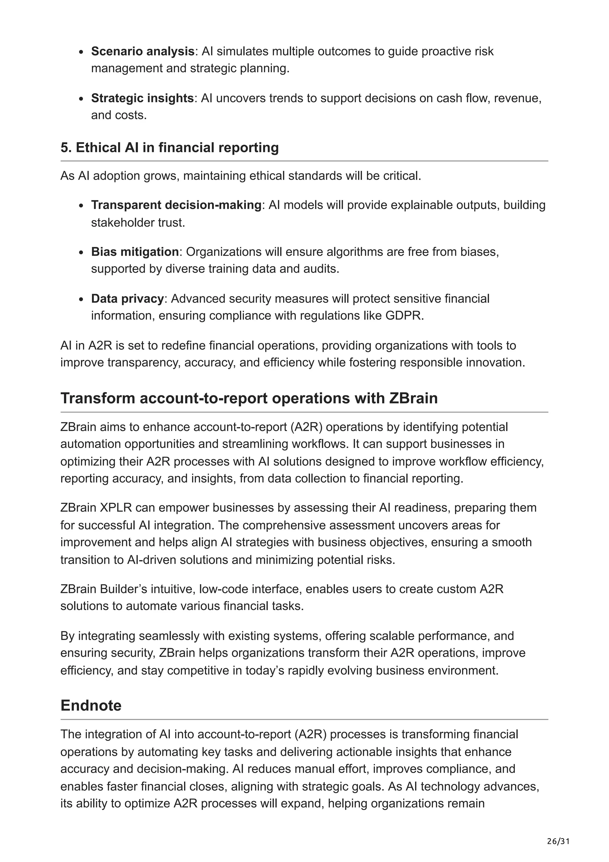 26/31
Scenario analysis: AI simulates multiple outcomes to guide proactive risk
management and strategic planning.
Strategic insights: AI uncovers trends to support decisions on cash flow, revenue,
and costs.
5. Ethical AI in financial reporting
As AI adoption grows, maintaining ethical standards will be critical.
Transparent decision-making: AI models will provide explainable outputs, building
stakeholder trust.
Bias mitigation: Organizations will ensure algorithms are free from biases,
supported by diverse training data and audits.
Data privacy: Advanced security measures will protect sensitive financial
information, ensuring compliance with regulations like GDPR.
AI in A2R is set to redefine financial operations, providing organizations with tools to
improve transparency, accuracy, and efficiency while fostering responsible innovation.
Transform account-to-report operations with ZBrain
ZBrain aims to enhance account-to-report (A2R) operations by identifying potential
automation opportunities and streamlining workflows. It can support businesses in
optimizing their A2R processes with AI solutions designed to improve workflow efficiency,
reporting accuracy, and insights, from data collection to financial reporting.
ZBrain XPLR can empower businesses by assessing their AI readiness, preparing them
for successful AI integration. The comprehensive assessment uncovers areas for
improvement and helps align AI strategies with business objectives, ensuring a smooth
transition to AI-driven solutions and minimizing potential risks.
ZBrain Builder’s intuitive, low-code interface, enables users to create custom A2R
solutions to automate various financial tasks.
By integrating seamlessly with existing systems, offering scalable performance, and
ensuring security, ZBrain helps organizations transform their A2R operations, improve
efficiency, and stay competitive in today’s rapidly evolving business environment.
Endnote
The integration of AI into account-to-report (A2R) processes is transforming financial
operations by automating key tasks and delivering actionable insights that enhance
accuracy and decision-making. AI reduces manual effort, improves compliance, and
enables faster financial closes, aligning with strategic goals. As AI technology advances,
its ability to optimize A2R processes will expand, helping organizations remain
 