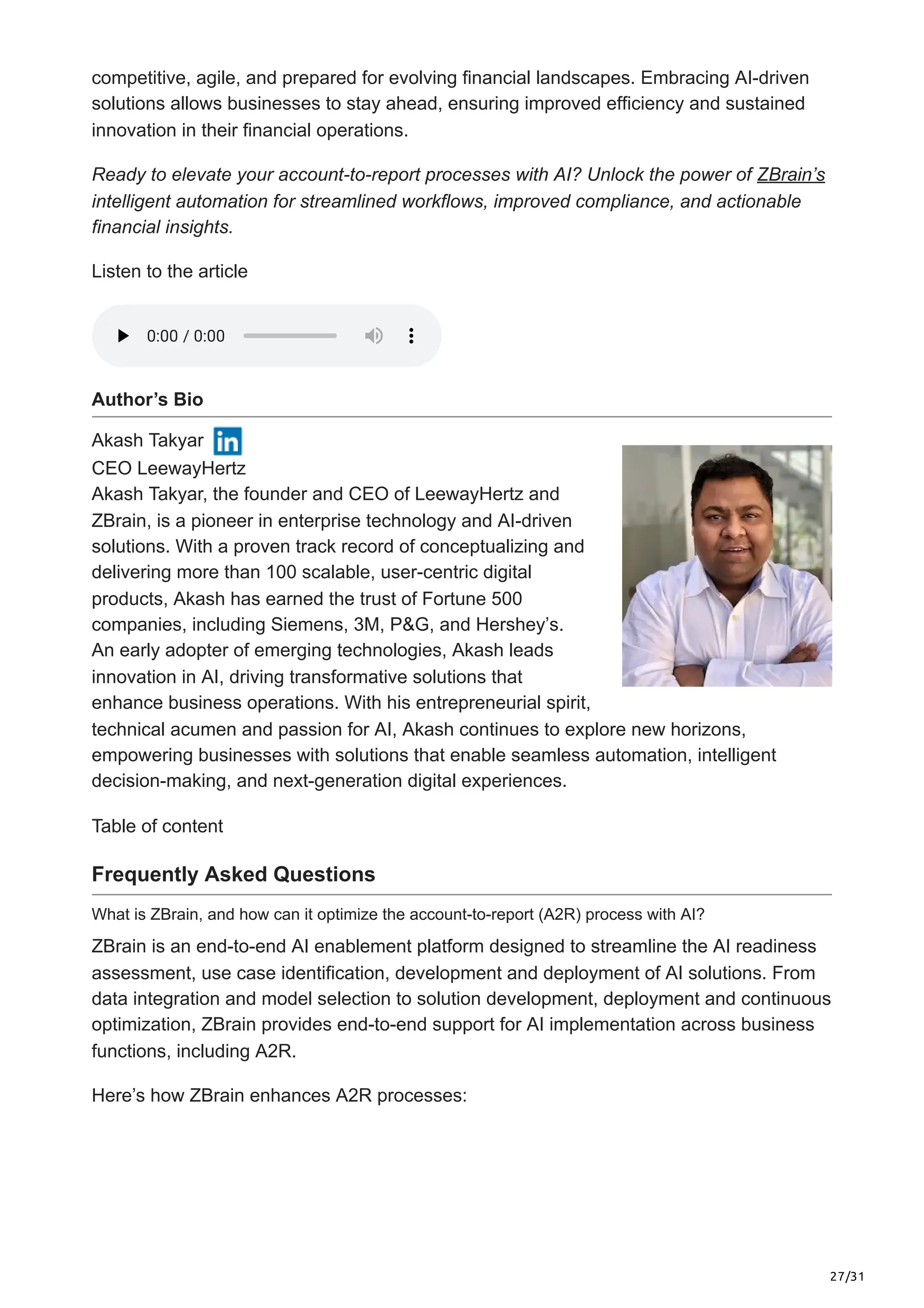27/31
competitive, agile, and prepared for evolving financial landscapes. Embracing AI-driven
solutions allows businesses to stay ahead, ensuring improved efficiency and sustained
innovation in their financial operations.
Ready to elevate your account-to-report processes with AI? Unlock the power of ZBrain’s
intelligent automation for streamlined workflows, improved compliance, and actionable
financial insights.
Listen to the article
Author’s Bio
Akash Takyar
CEO LeewayHertz
Akash Takyar, the founder and CEO of LeewayHertz and
ZBrain, is a pioneer in enterprise technology and AI-driven
solutions. With a proven track record of conceptualizing and
delivering more than 100 scalable, user-centric digital
products, Akash has earned the trust of Fortune 500
companies, including Siemens, 3M, P&G, and Hershey’s.
An early adopter of emerging technologies, Akash leads
innovation in AI, driving transformative solutions that
enhance business operations. With his entrepreneurial spirit,
technical acumen and passion for AI, Akash continues to explore new horizons,
empowering businesses with solutions that enable seamless automation, intelligent
decision-making, and next-generation digital experiences.
Table of content
Frequently Asked Questions
What is ZBrain, and how can it optimize the account-to-report (A2R) process with AI?
ZBrain is an end-to-end AI enablement platform designed to streamline the AI readiness
assessment, use case identification, development and deployment of AI solutions. From
data integration and model selection to solution development, deployment and continuous
optimization, ZBrain provides end-to-end support for AI implementation across business
functions, including A2R.
Here’s how ZBrain enhances A2R processes:
0:00
0:00 / 0:00
/ 0:00
 